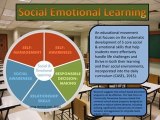 An educational movement
that focuses on the systematic
development of 5 core social
& emotional skills that help
students more effectively
handle life challenges and
thrive in both their learning
and their social environments,
incorporated into the daily
curriculum (CASEL, 2015).
(blog.remind.com, 2016)
Research suggests that school-based prevention
programs can be effective. The Task Force on
Community Preventive Services stated that
universal school-based programs designed to
prevent or reduce violent behavior, including
bullying, significantly reduced rates of violent
behavior and aggression for all grade levels
(CASEL, 2015).
 