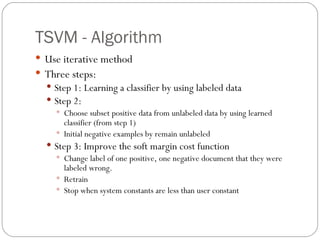 TSVM - Algorithm Use iterative method Three steps: Step 1: Learning a classifier by using labeled data Step 2:  Choose subset positive data from unlabeled data by using learned classifier (from step 1) Initial negative examples by remain unlabeled Step 3: Improve the soft margin cost function Change label of one positive, one negative document that they were labeled wrong. Retrain Stop when system constants are less than user constant 