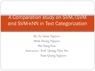 By: Sy-Quan Nguyen Minh-Hoang Nguyen Phi-Dung Tran Instructor : Prof. Quang-Thuy Ha   Tuan-Quang Nguyen  A Comparation study on SVM,TSVM and SVM-kNN in Text Categorization 