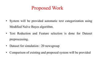 Proposed Work
• System will be provided automatic text categorization using
Modified Naïve Bayes algorithm.
• Text Reduction and Feature selection is done for Dataset
preprocessing.
• Dataset for simulation : 20 newsgroup
• Comparison of existing and proposed system will be provided
 