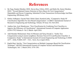 References
1. Bo Tang, Student Member, IEEE, Steven Kay, Fellow, IEEE, and Haibo He, Senior Member,
IEEE,” Toward Optimal Feature Selection in Naive Bayes for Text Categorization”
Dependable and Secure Computing, Submitted To Ieee Transactions On Knowledge And Data
Engineering, 09February 2016.
2. Omkar Ardhapure, Gayatri Patil, Disha Udani, Kamlesh Jetha, “Comparative Study Of
Classification Algorithm For Text Based Categorization”, in IJRET: International Journal of
Research in Engineering and Technology, Volume: 05 Issue: 02 | Feb-2016.
3. Aaditya Jain, Jyoti Mandowara, “Text Classification by Combining Text Classifiers to
Improve the Efficiency of Classification”, International Journal of Computer Application
(2250-1797) Volume 6– No.2, March- April 2016.
4. Adel Hamdan Mohammad, Omar Al-Momani and Tariq Alwada’n, “Arabic Text
Categorization using k-nearest neighbour, Decision Trees (C4.5) and Rocchio Classifier: A
Comparative Study” in International Journal of Current Engineering and Technology, E-ISSN
2277 – 4106, P-ISSN 2347 – 5161 , Vol.6, No.2 (April 2016).
5. Kapila Rani, Satvika, “Text Categorization on Multiple Languages Based On Classification
Technique”, (IJCSIT) International Journal of Computer Science and Information
Technologies, Vol. 7, March 2016, 1578-1581.
 