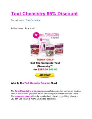 ​Text Chemistry 95% Discount
Product Name: ​Text Chemistry
Author Name: Amy North
What Is The ​Text Chemistry Program​ ​About
The ​Text Chemistry program​ is a complete guide for women on texting
men in the way to get them to fall into complete infatuation with them.
The ​program covers​ ​literally hundreds of attention-grabbing phrases
you can use to get a man’s undivided attention.
 