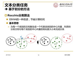 软件工程系2017/4/21
文本分类任务
 基于划分的方法
Rocchio分类算法
 对KNN的一种改进，节省计算时间
 基本思想
➢ 为每一个类别的文档集生成一个代表该类别的中心向量，利用待
分类文档与每个类别的中心向量的相似度大小来完成分类
19
C1
C3
d
C2
C1
C3
C2
d
 