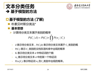 软件工程系2017/4/21
文本分类任务
 基于模型的方法
基于模型的方法 (了解)
 朴素贝叶斯分类法*
 基本思想
➢ 计算待分类文本属于类别的概率
24
1
( | ) ( ) ( | )
K
i i j i
j
P C d P C P w C

 
- d 表示待分类文本，P(Ci|d) 表示待分类文本属于 Ci 类别的概
- P(Ci) 表示 Ci 类别的文档在语料库中出现的概率
- K 表示待分类文本 d 中特征词的个数
- wj 表示待分类文本 d 中的某一个特征词
- P(wj|Ci) 表示特征词 wj 在Ci 类别中出现的概率。
 