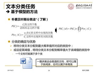 软件工程系2017/4/21
文本分类任务
 基于模型的方法
 朴素贝叶斯分类法*（了解）
25
( ) i
i
C
P C 
的文档个数
语料库总文档个数
( | )
j i
j i
i
w C
P w C
C

在 的文档中出现的次数
文档中出现所有词的次数
 分类的确定与优势
➢ 将待分类文本分配到最大概率值所对应的类别中；
➢ 或设定某阈值，将待分类文本分配到概率值大于该阈值的类别中
- 一个文档可能属于多个类
1
( | ) ( ) ( | )
K
i i j i
j
P C d P C P w C

 
一篇讲奥运会报道的文档，即可以属
于新闻类，也可以属于体育类
 