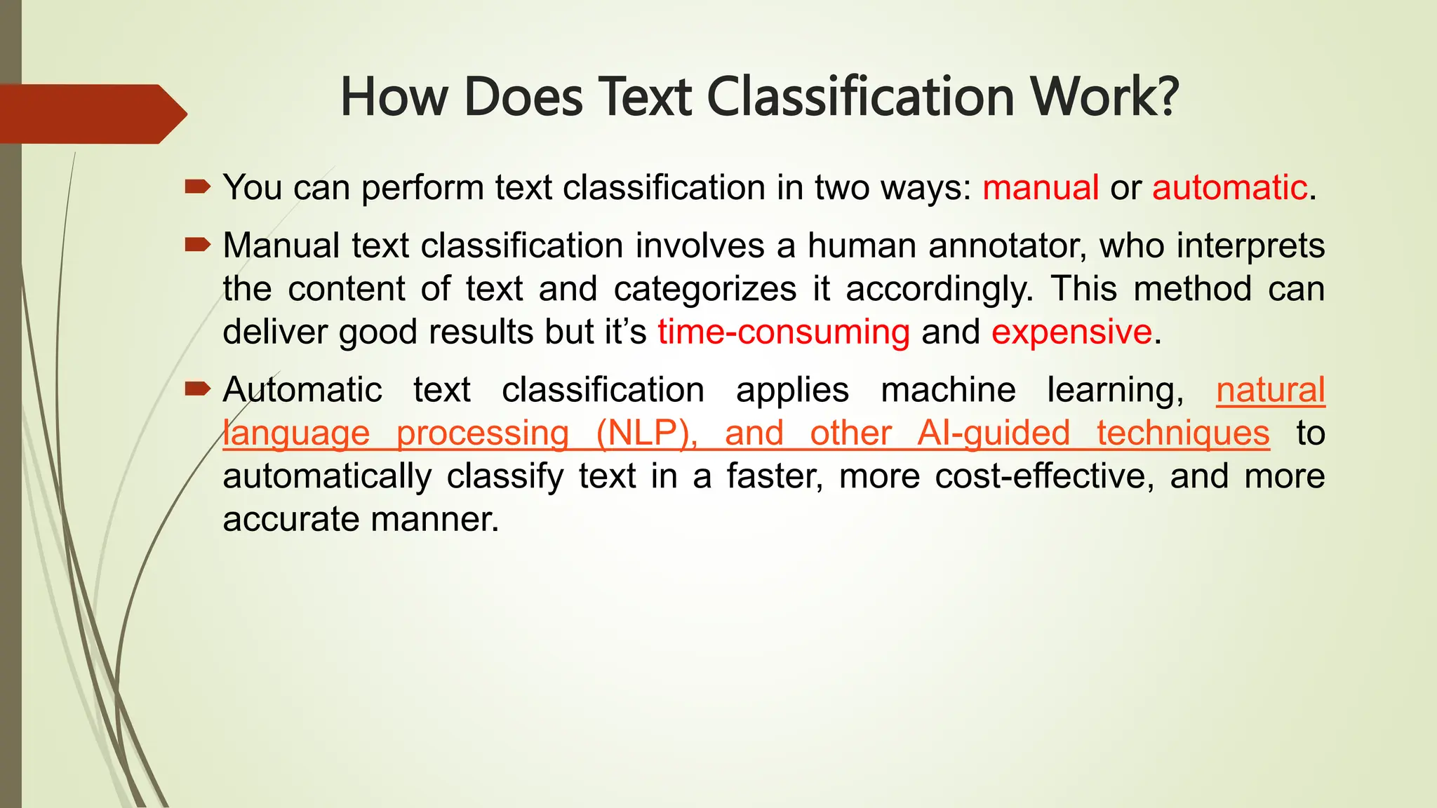 How Does Text Classification Work?
 You can perform text classification in two ways: manual or automatic.
 Manual text classification involves a human annotator, who interprets
the content of text and categorizes it accordingly. This method can
deliver good results but it’s time-consuming and expensive.
 Automatic text classification applies machine learning, natural
language processing (NLP), and other AI-guided techniques to
automatically classify text in a faster, more cost-effective, and more
accurate manner.
 