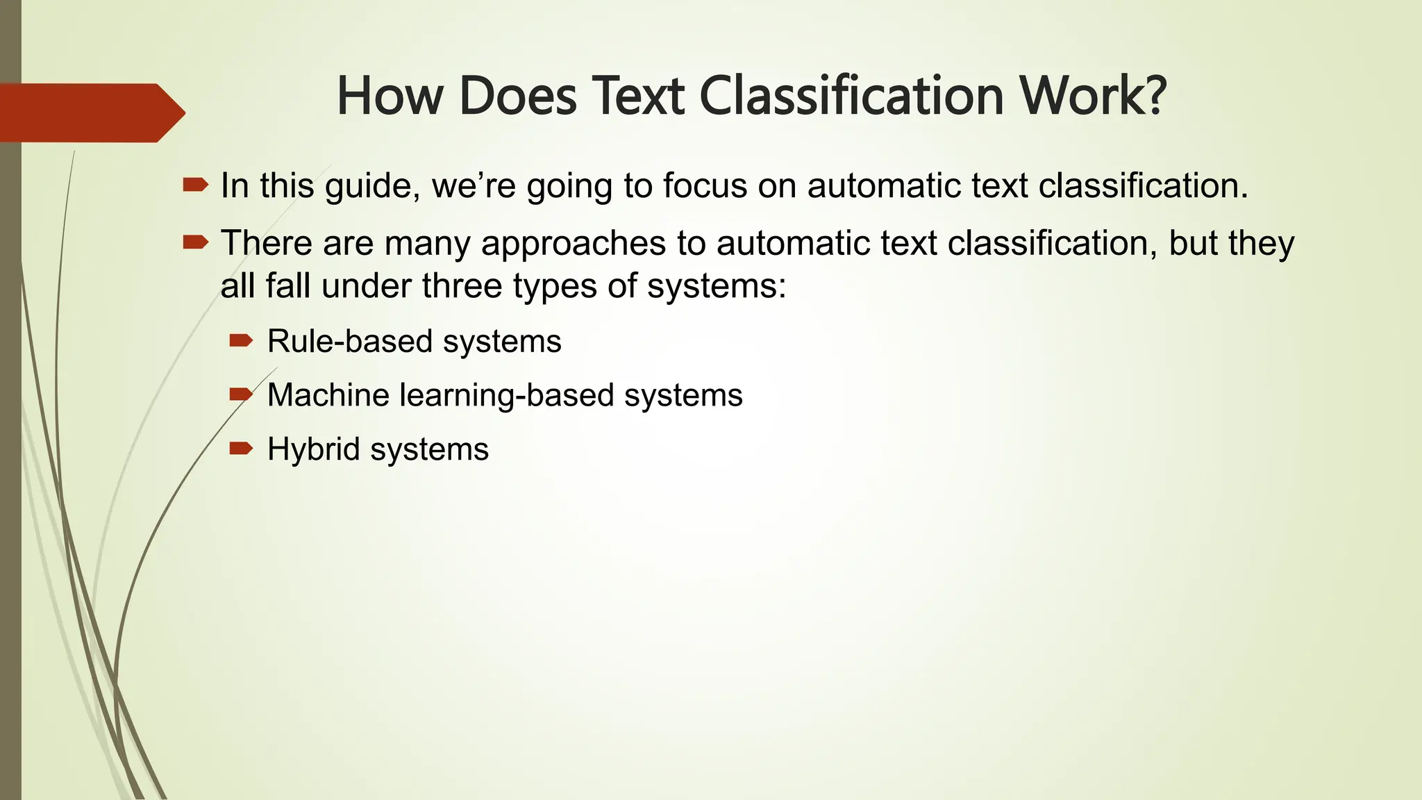 How Does Text Classification Work?
 In this guide, we’re going to focus on automatic text classification.
 There are many approaches to automatic text classification, but they
all fall under three types of systems:
 Rule-based systems
 Machine learning-based systems
 Hybrid systems
 