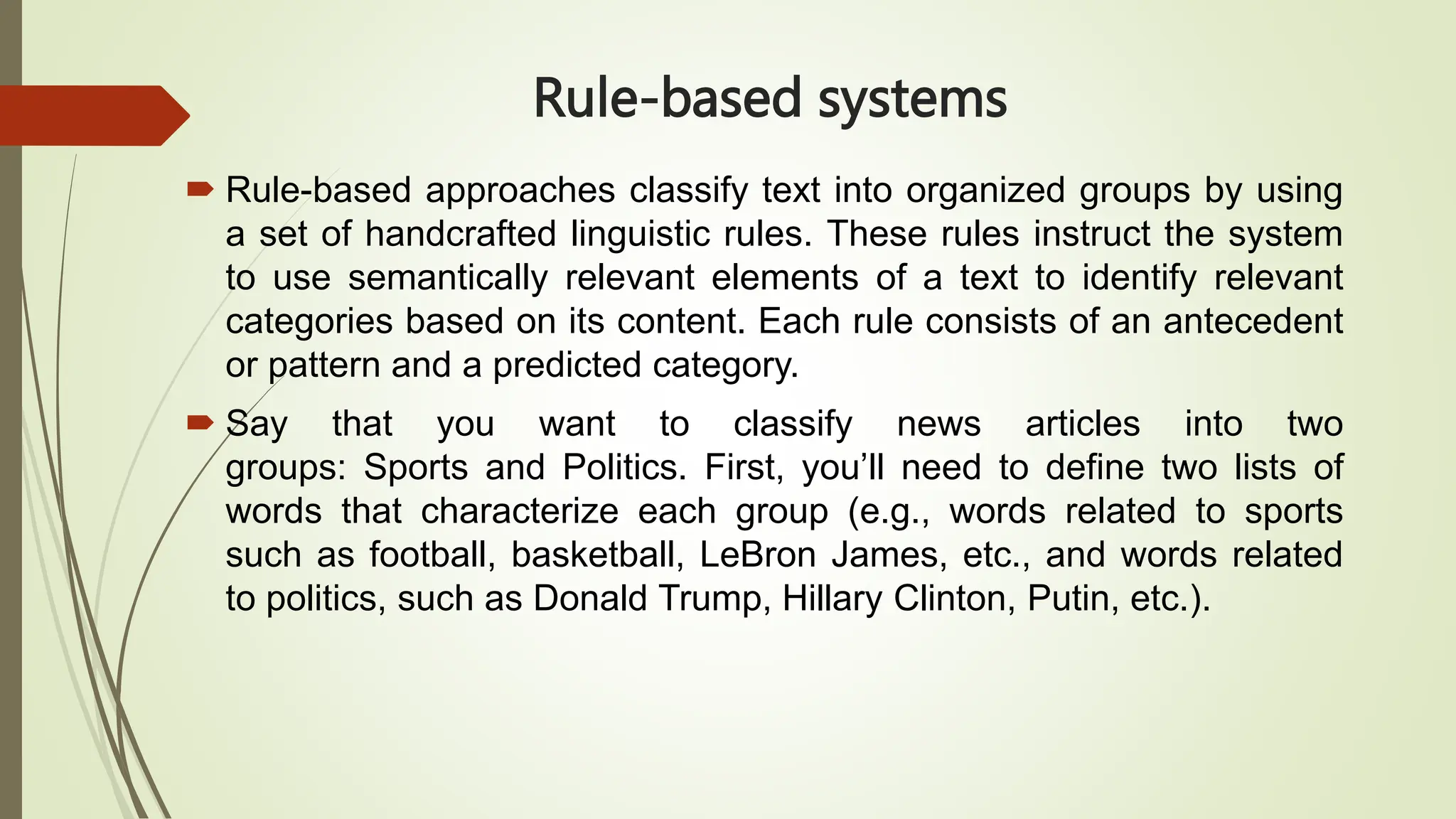 Rule-based systems
 Rule-based approaches classify text into organized groups by using
a set of handcrafted linguistic rules. These rules instruct the system
to use semantically relevant elements of a text to identify relevant
categories based on its content. Each rule consists of an antecedent
or pattern and a predicted category.
 Say that you want to classify news articles into two
groups: Sports and Politics. First, you’ll need to define two lists of
words that characterize each group (e.g., words related to sports
such as football, basketball, LeBron James, etc., and words related
to politics, such as Donald Trump, Hillary Clinton, Putin, etc.).
 
