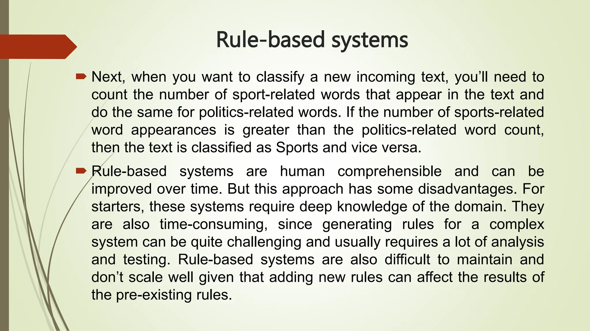 Rule-based systems
 Next, when you want to classify a new incoming text, you’ll need to
count the number of sport-related words that appear in the text and
do the same for politics-related words. If the number of sports-related
word appearances is greater than the politics-related word count,
then the text is classified as Sports and vice versa.
 Rule-based systems are human comprehensible and can be
improved over time. But this approach has some disadvantages. For
starters, these systems require deep knowledge of the domain. They
are also time-consuming, since generating rules for a complex
system can be quite challenging and usually requires a lot of analysis
and testing. Rule-based systems are also difficult to maintain and
don’t scale well given that adding new rules can affect the results of
the pre-existing rules.
 