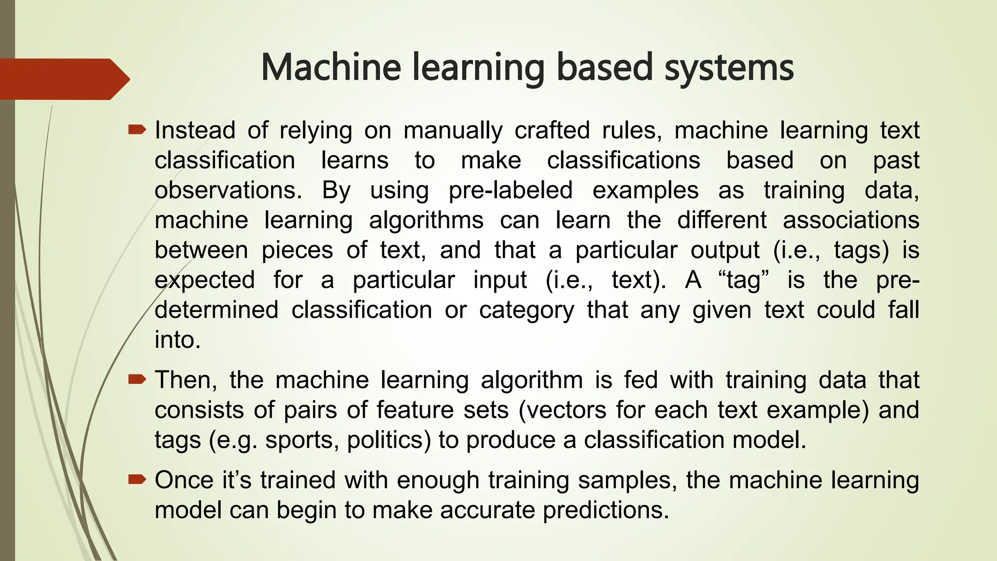 Machine learning based systems
 Instead of relying on manually crafted rules, machine learning text
classification learns to make classifications based on past
observations. By using pre-labeled examples as training data,
machine learning algorithms can learn the different associations
between pieces of text, and that a particular output (i.e., tags) is
expected for a particular input (i.e., text). A “tag” is the pre-
determined classification or category that any given text could fall
into.
 Then, the machine learning algorithm is fed with training data that
consists of pairs of feature sets (vectors for each text example) and
tags (e.g. sports, politics) to produce a classification model.
 Once it’s trained with enough training samples, the machine learning
model can begin to make accurate predictions.
 