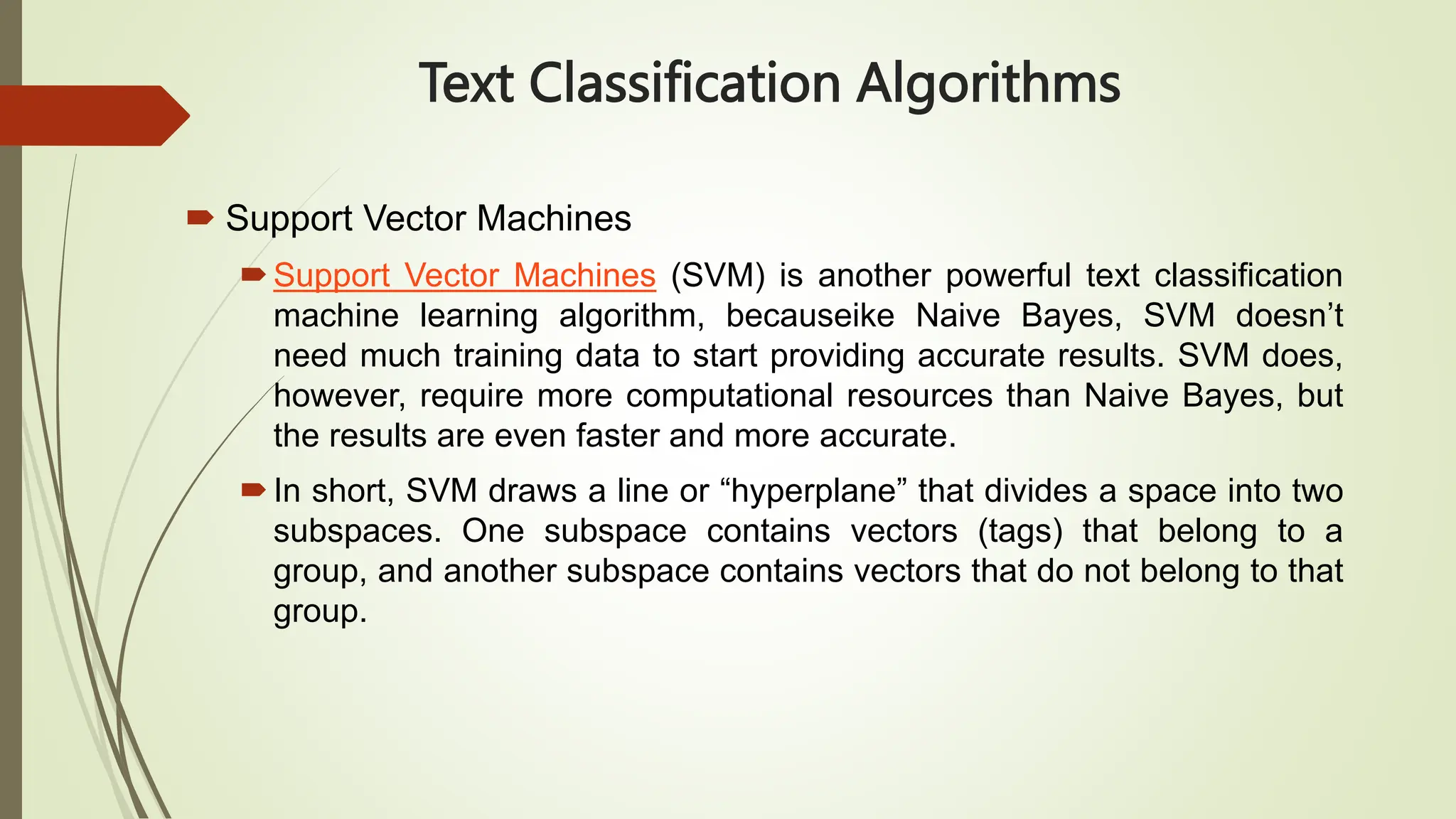 Text Classification Algorithms
 Support Vector Machines
Support Vector Machines (SVM) is another powerful text classification
machine learning algorithm, becauseike Naive Bayes, SVM doesn’t
need much training data to start providing accurate results. SVM does,
however, require more computational resources than Naive Bayes, but
the results are even faster and more accurate.
In short, SVM draws a line or “hyperplane” that divides a space into two
subspaces. One subspace contains vectors (tags) that belong to a
group, and another subspace contains vectors that do not belong to that
group.
 