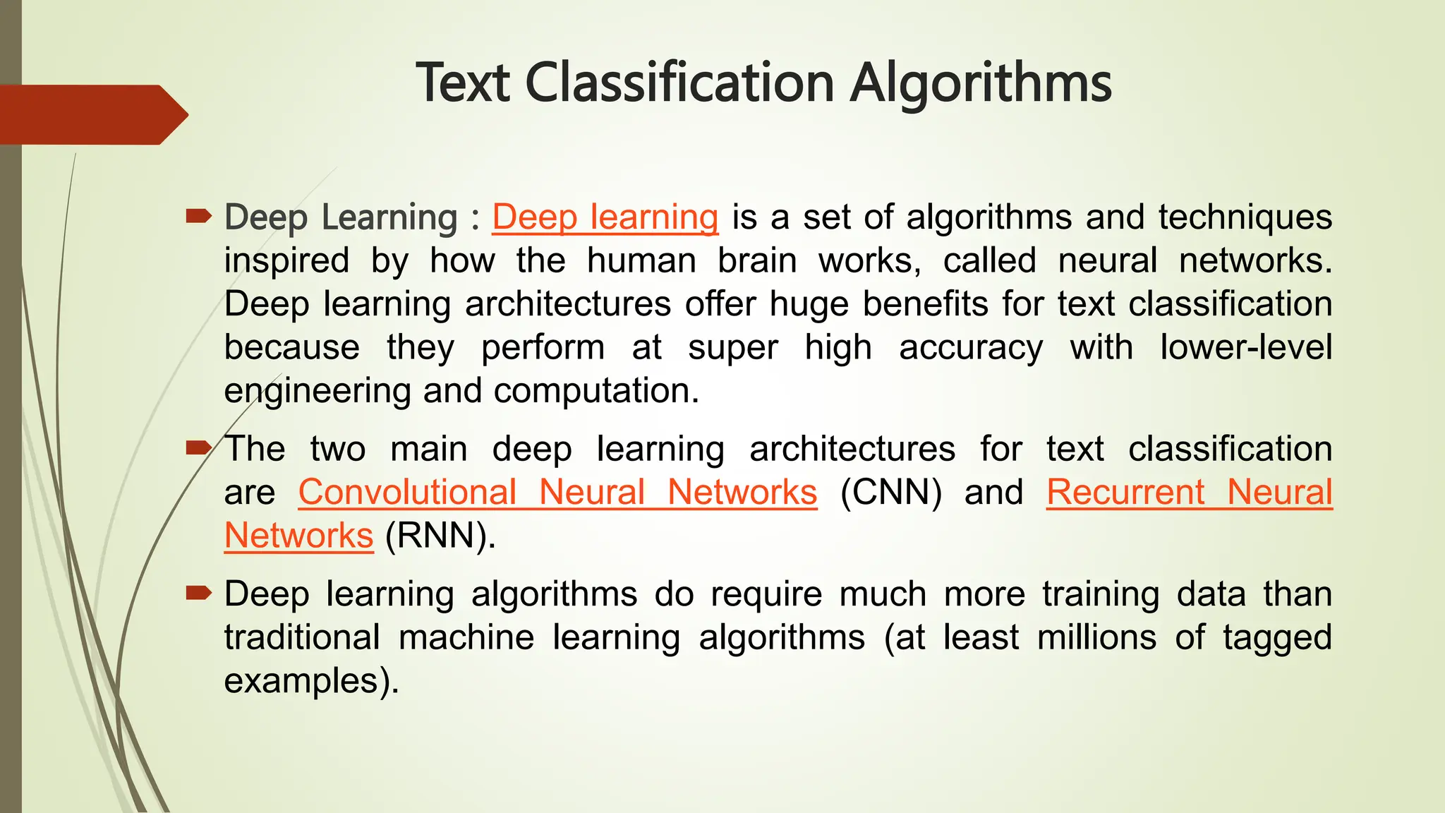 Text Classification Algorithms
 Deep Learning : Deep learning is a set of algorithms and techniques
inspired by how the human brain works, called neural networks.
Deep learning architectures offer huge benefits for text classification
because they perform at super high accuracy with lower-level
engineering and computation.
 The two main deep learning architectures for text classification
are Convolutional Neural Networks (CNN) and Recurrent Neural
Networks (RNN).
 Deep learning algorithms do require much more training data than
traditional machine learning algorithms (at least millions of tagged
examples).
 