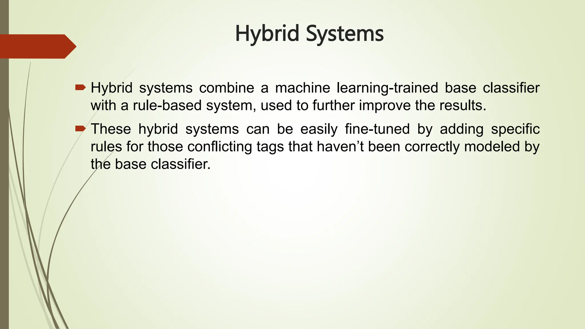 Hybrid Systems
 Hybrid systems combine a machine learning-trained base classifier
with a rule-based system, used to further improve the results.
 These hybrid systems can be easily fine-tuned by adding specific
rules for those conflicting tags that haven’t been correctly modeled by
the base classifier.
 