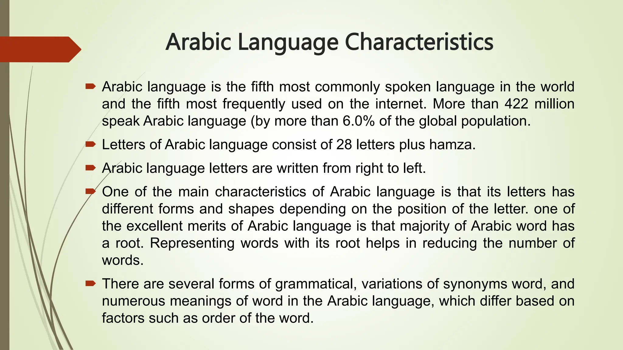 Arabic Language Characteristics
 Arabic language is the fifth most commonly spoken language in the world
and the fifth most frequently used on the internet. More than 422 million
speak Arabic language (by more than 6.0% of the global population.
 Letters of Arabic language consist of 28 letters plus hamza.
 Arabic language letters are written from right to left.
 One of the main characteristics of Arabic language is that its letters has
different forms and shapes depending on the position of the letter. one of
the excellent merits of Arabic language is that majority of Arabic word has
a root. Representing words with its root helps in reducing the number of
words.
 There are several forms of grammatical, variations of synonyms word, and
numerous meanings of word in the Arabic language, which differ based on
factors such as order of the word.
 