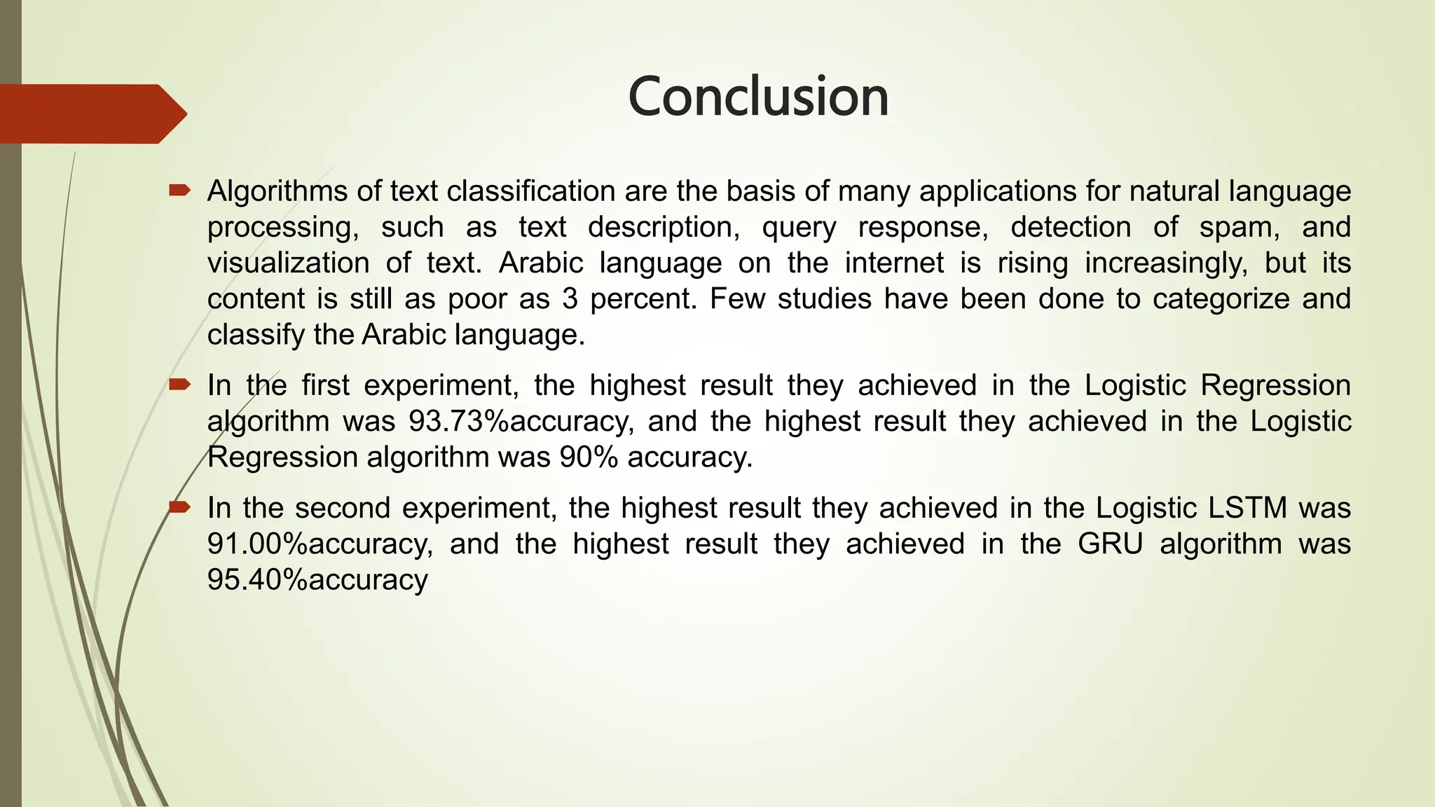 Conclusion
 Algorithms of text classification are the basis of many applications for natural language
processing, such as text description, query response, detection of spam, and
visualization of text. Arabic language on the internet is rising increasingly, but its
content is still as poor as 3 percent. Few studies have been done to categorize and
classify the Arabic language.
 In the first experiment, the highest result they achieved in the Logistic Regression
algorithm was 93.73%accuracy, and the highest result they achieved in the Logistic
Regression algorithm was 90% accuracy.
 In the second experiment, the highest result they achieved in the Logistic LSTM was
91.00%accuracy, and the highest result they achieved in the GRU algorithm was
95.40%accuracy
 