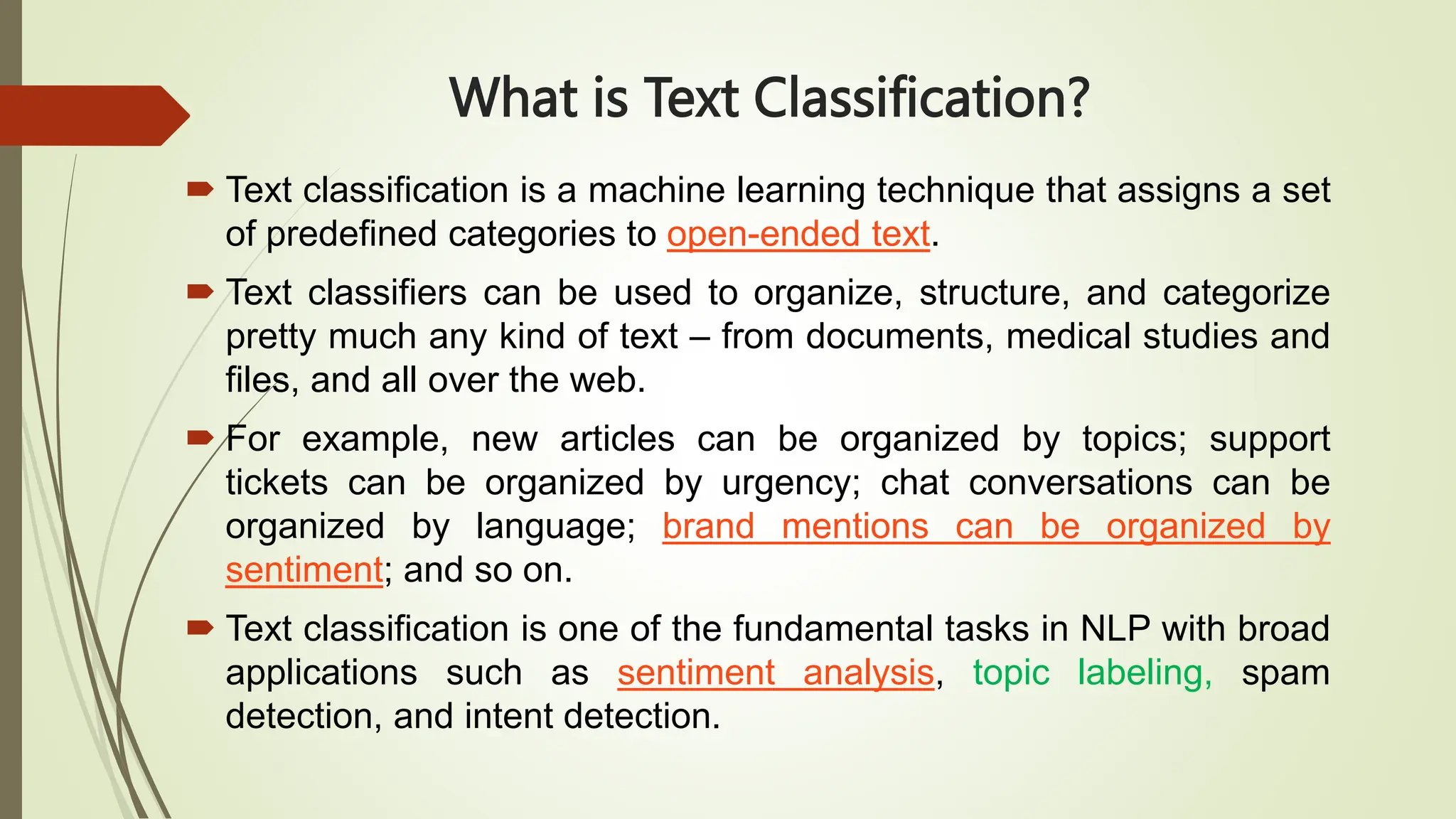 What is Text Classification?
 Text classification is a machine learning technique that assigns a set
of predefined categories to open-ended text.
 Text classifiers can be used to organize, structure, and categorize
pretty much any kind of text – from documents, medical studies and
files, and all over the web.
 For example, new articles can be organized by topics; support
tickets can be organized by urgency; chat conversations can be
organized by language; brand mentions can be organized by
sentiment; and so on.
 Text classification is one of the fundamental tasks in NLP with broad
applications such as sentiment analysis, topic labeling, spam
detection, and intent detection.
 