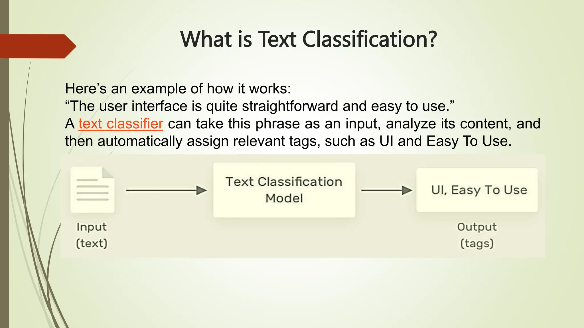 What is Text Classification?
Here’s an example of how it works:
“The user interface is quite straightforward and easy to use.”
A text classifier can take this phrase as an input, analyze its content, and
then automatically assign relevant tags, such as UI and Easy To Use.
 
