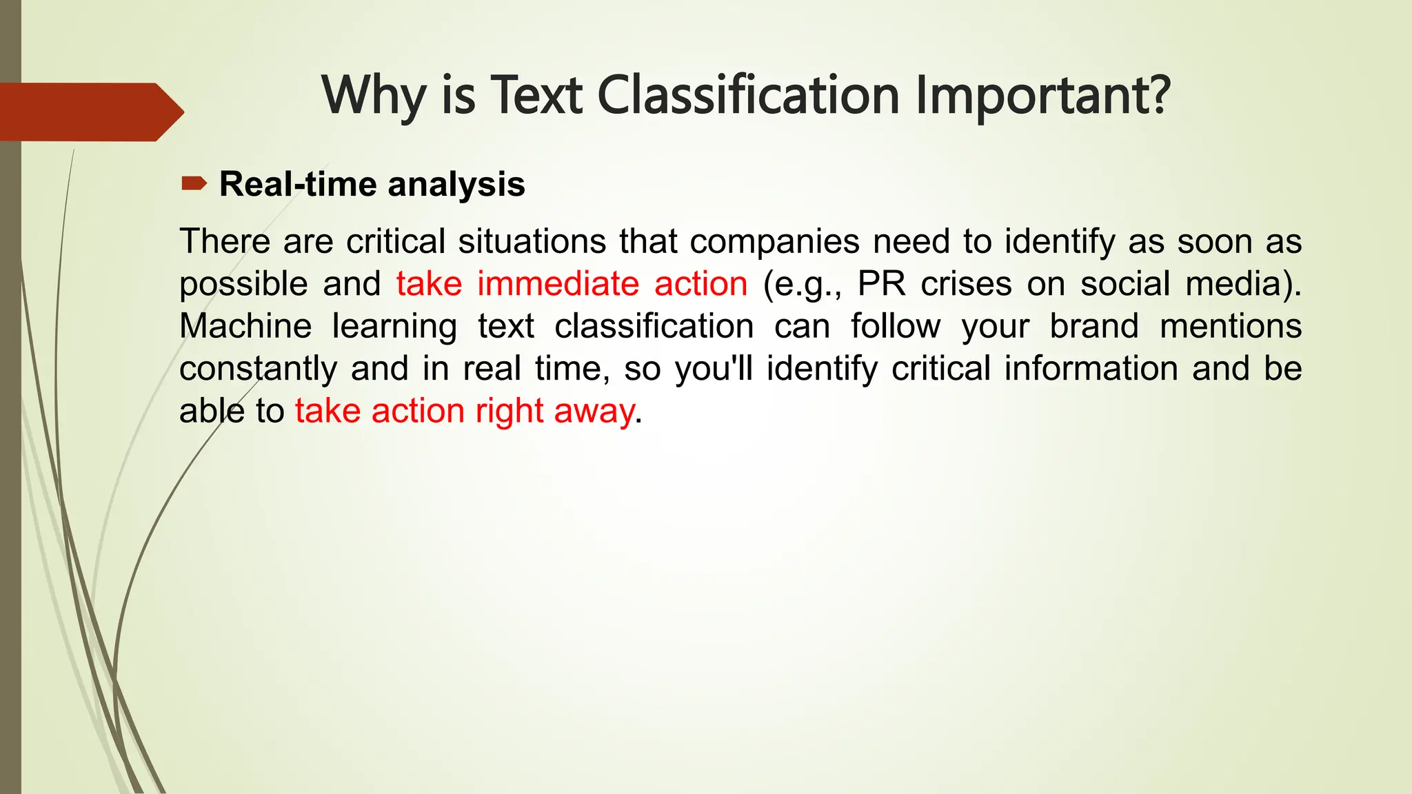 Why is Text Classification Important?
 Real-time analysis
There are critical situations that companies need to identify as soon as
possible and take immediate action (e.g., PR crises on social media).
Machine learning text classification can follow your brand mentions
constantly and in real time, so you'll identify critical information and be
able to take action right away.
 