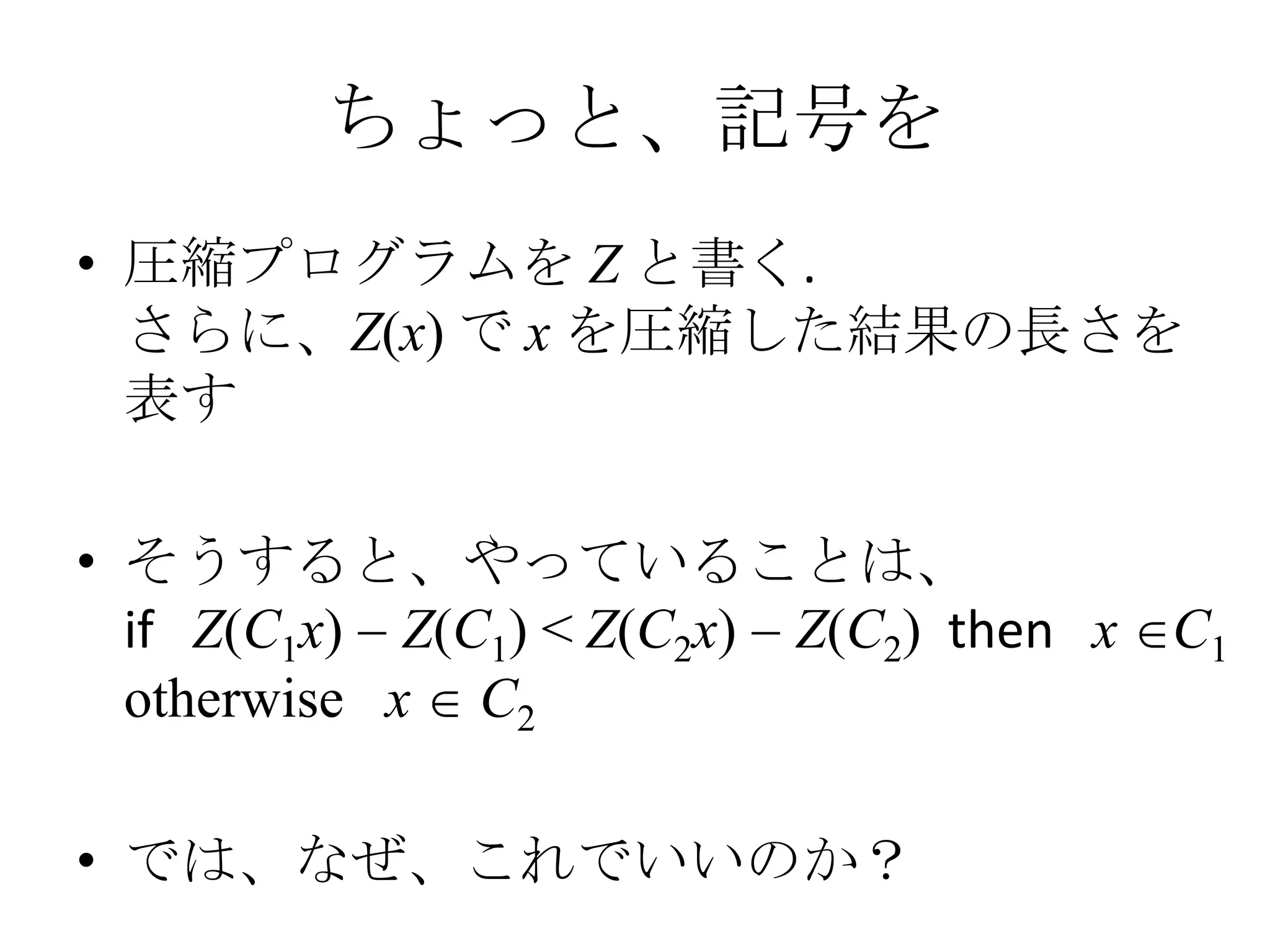 ちょっと、記号を
• 圧縮プログラムを Z と書く.
  さらに、Z(x) で x を圧縮した結果の長さを
  表す

• そうすると、やっていることは、
  if Z(C1x) Z(C1) < Z(C2x) Z(C2) then x C1
  otherwise x C2

• では、なぜ、これでいいのか？
 