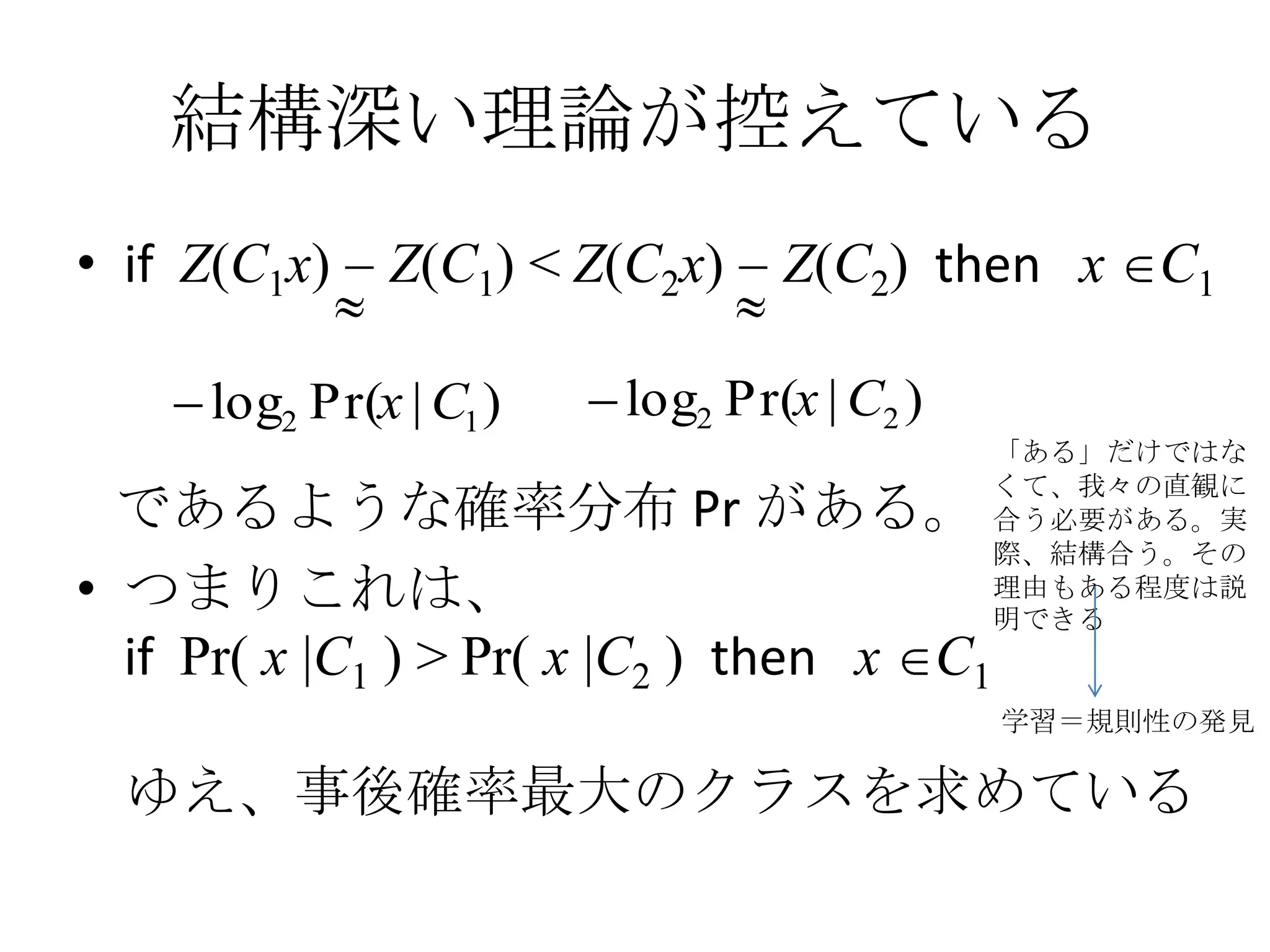 結構深い理論が控えている
• if Z(C1x)   Z(C1) < Z(C2x)    Z(C2) then x C1

     log2 Pr(x | C1 )   log2 Pr(x | C2 )
                                           「ある」だけではな
                                           くて、我々の直観に
  であるような確率分布 Pr がある。                       合う必要がある。実
                                           際、結構合う。その
• つまりこれは、                                  理由もある程度は説
                                           明できる
  if Pr( x |C1 ) > Pr( x |C2 ) then x C1
                                           学習＝規則性の発見

  ゆえ、事後確率最大のクラスを求めている
 