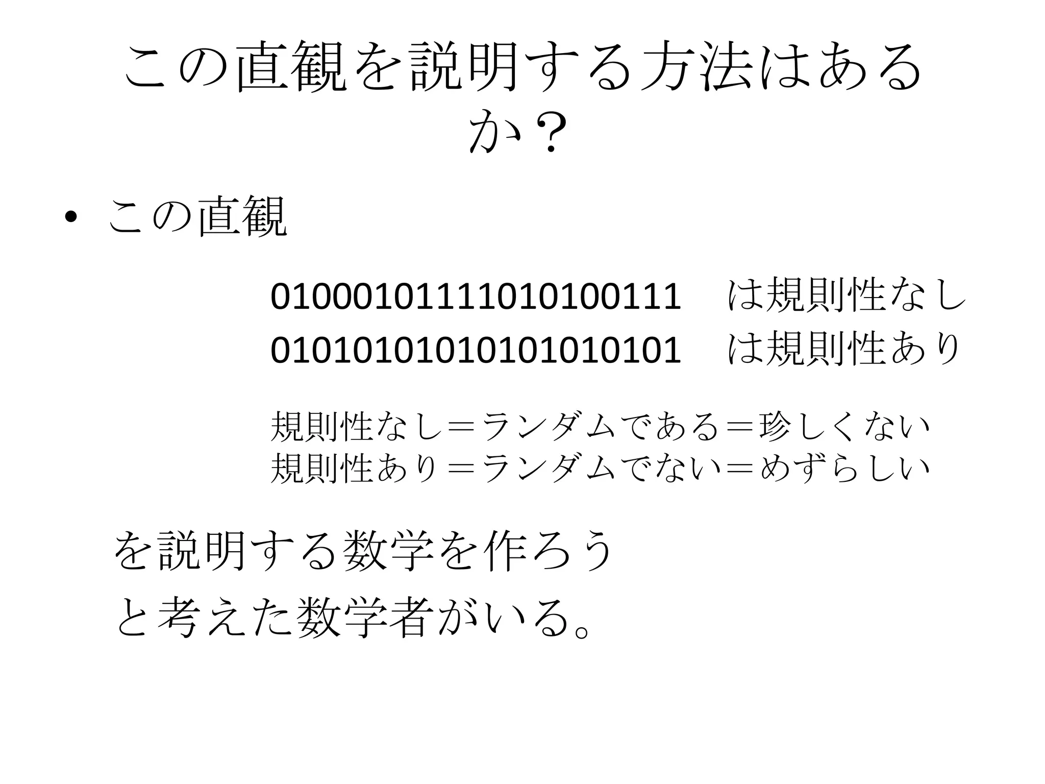 この直観を説明する方法はある
       か？
• この直観
     01000101111010100111   は規則性なし
     01010101010101010101   は規則性あり
     規則性なし＝ランダムである＝珍しくない
     規則性あり＝ランダムでない＝めずらしい

 を説明する数学を作ろう
 と考えた数学者がいる。
 