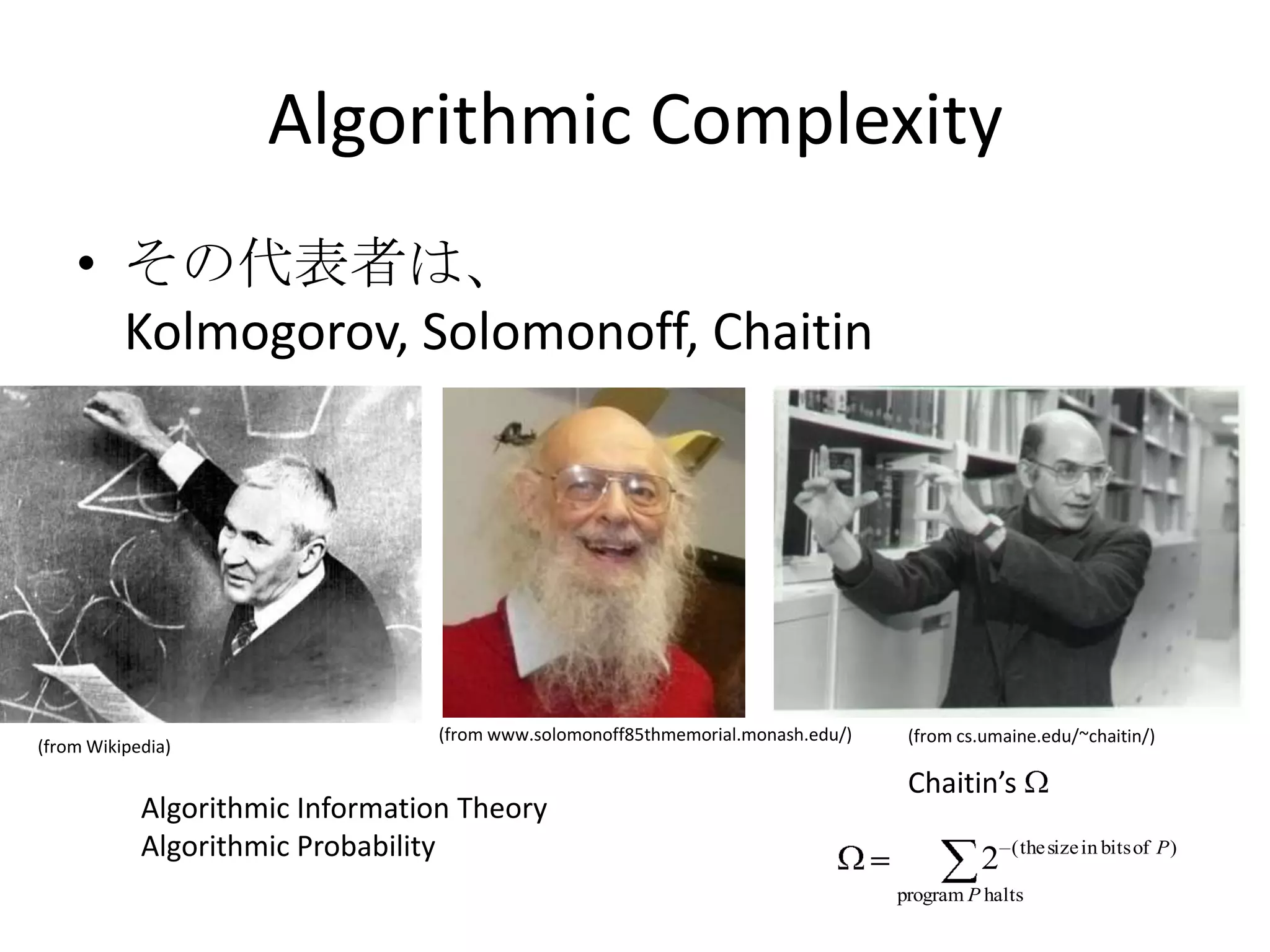 Algorithmic Complexity
    • その代表者は、
      Kolmogorov, Solomonoff, Chaitin




                                 (from www.solomonoff85thmemorial.monash.edu/)    (from cs.umaine.edu/~chaitin/)
(from Wikipedia)

                                                                                  Chaitin’s
            Algorithmic Information Theory
            Algorithmic Probability                                                       2   ( the size in bits of P )

                                                                                 program P halts
 