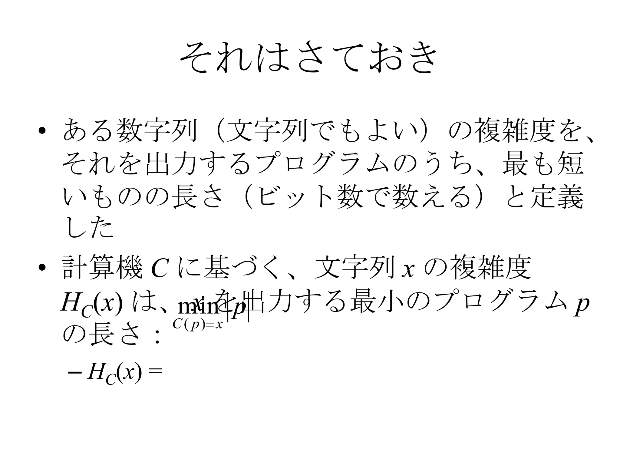 それはさておき
• ある数字列（文字列でもよい）の複雑度を、
  それを出力するプログラムのうち、最も短
  いものの長さ（ビット数で数える）と定義
  した
• 計算機 C に基づく、文字列 x の複雑度
  HC(x) は、 x を出力する最小のプログラム p
           min p
          C ( p) x
  の長さ：
 – HC(x) =
 