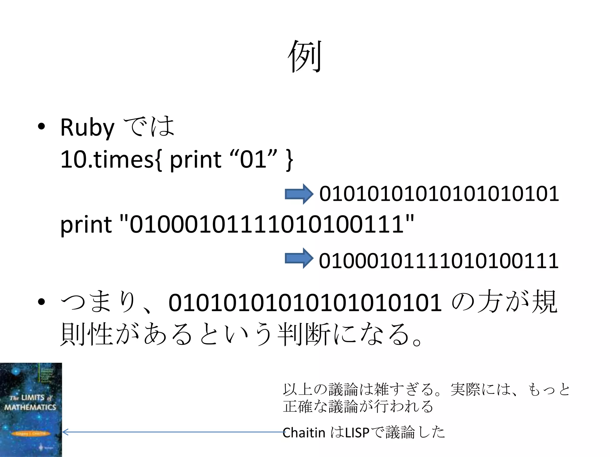 例
• Ruby では
  10.times{ print “01” }
                           01010101010101010101
  print "01000101111010100111"
                           01000101111010100111
• つまり、01010101010101010101 の方が規
  則性があるという判断になる。
                      以上の議論は雑すぎる。実際には、もっと
                      正確な議論が行われる
                      Chaitin はLISPで議論した
 