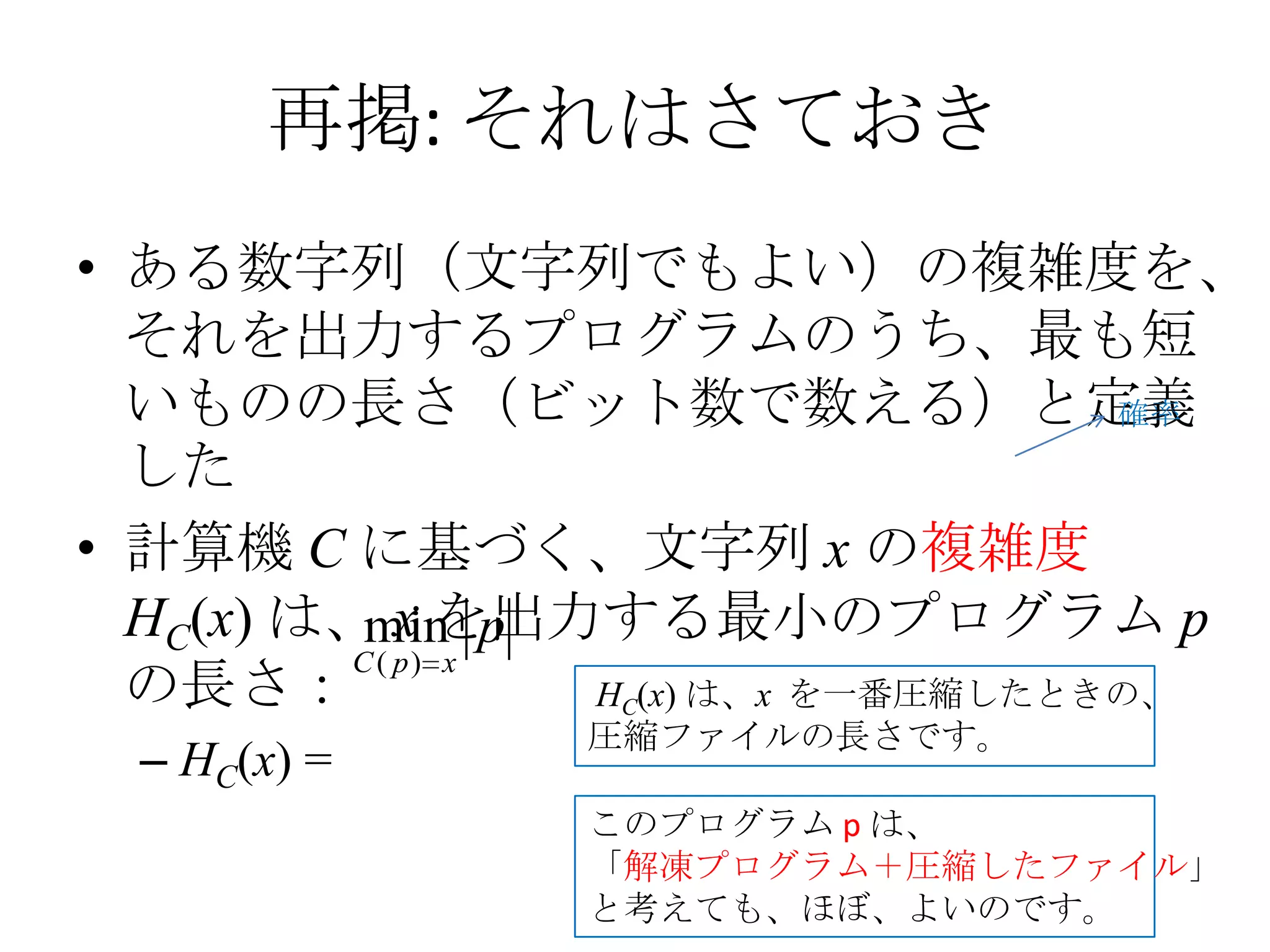 再掲: それはさておき
• ある数字列（文字列でもよい）の複雑度を、
  それを出力するプログラムのうち、最も短
  いものの長さ（ビット数で数える）と定義                 確率
  した
• 計算機 C に基づく、文字列 x の複雑度
  HC(x) は、 x を出力する最小のプログラム p
           min p
          C ( p) x
  の長さ：             HC(x) は、x を一番圧縮したときの、
                 圧縮ファイルの長さです。
  – HC(x) =
                 このプログラム p は、
                 「解凍プログラム＋圧縮したファイル」
                 と考えても、ほぼ、よいのです。
 