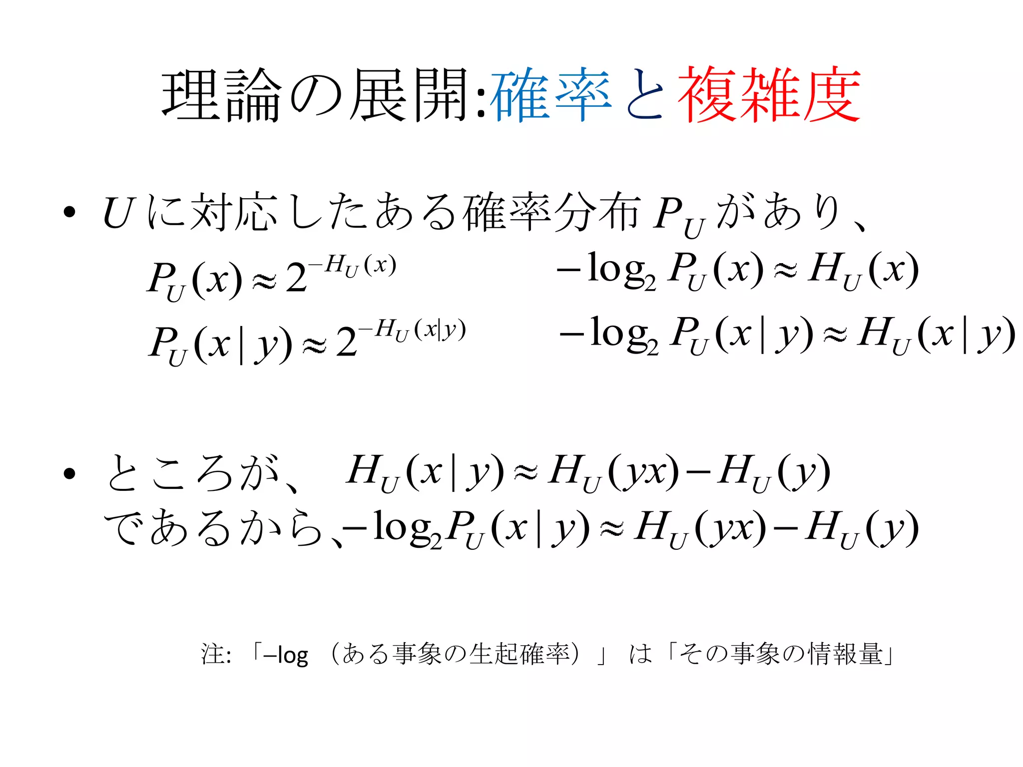 理論の展開:確率と複雑度
• U に対応したある確率分布 PU があり、
   P ( x) 2   HU ( x )           log2 P ( x)
                                       U       HU ( x)
    U

    P ( x | y) 2   HU ( x| y )   log2 P ( x | y)
                                       U           HU ( x | y)
     U



• ところが、 HU ( x | y) HU ( yx) HU ( y)
  であるから、log2 P ( x | y) HU ( yx) HU ( y)
                U



      注: 「 log （ある事象の生起確率）」 は「その事象の情報量」
 