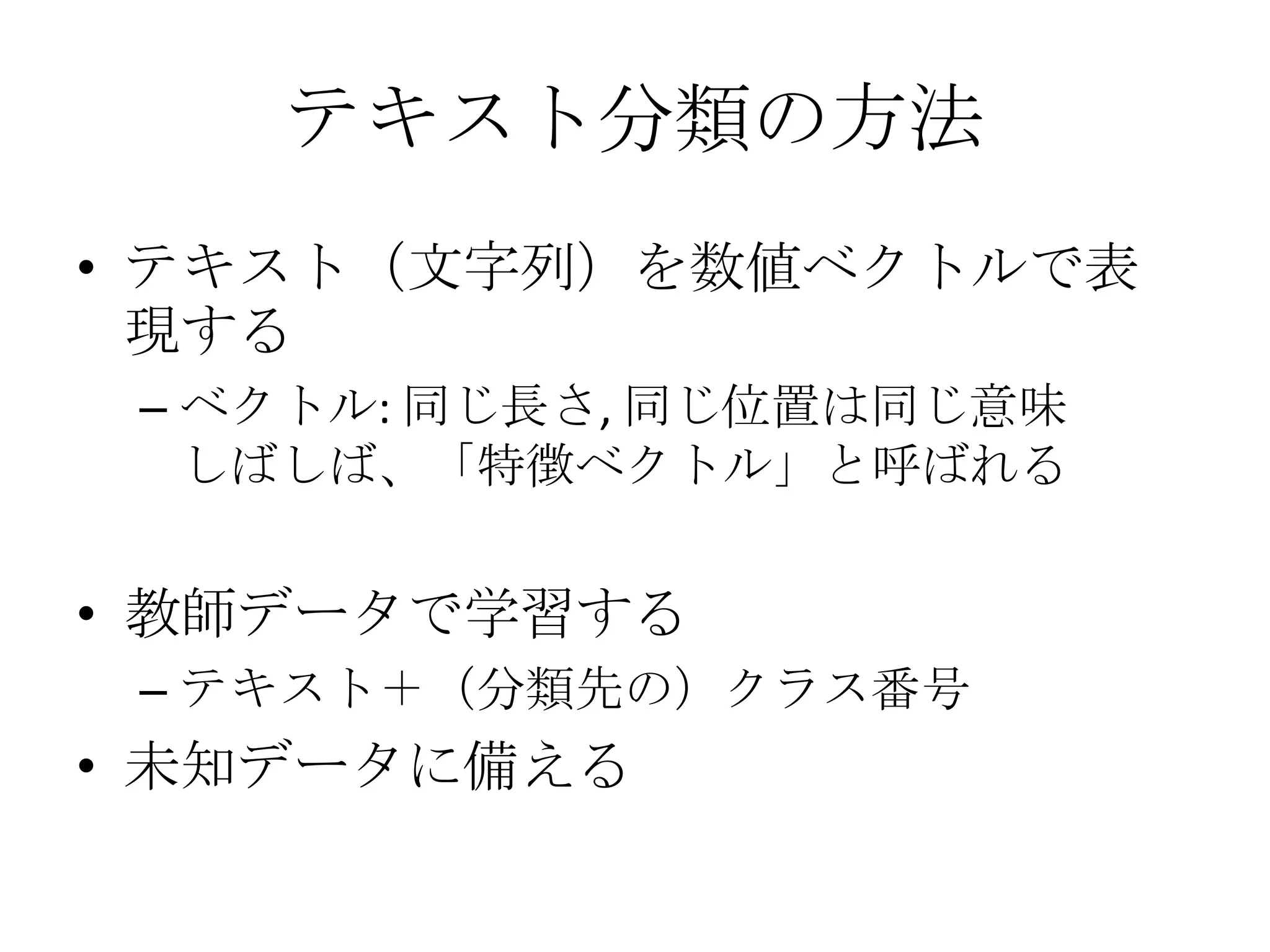 テキスト分類の方法
• テキスト（文字列）を数値ベクトルで表
  現する
 – ベクトル: 同じ長さ, 同じ位置は同じ意味
   しばしば、「特徴ベクトル」と呼ばれる


• 教師データで学習する
 – テキスト＋（分類先の）クラス番号
• 未知データに備える
 