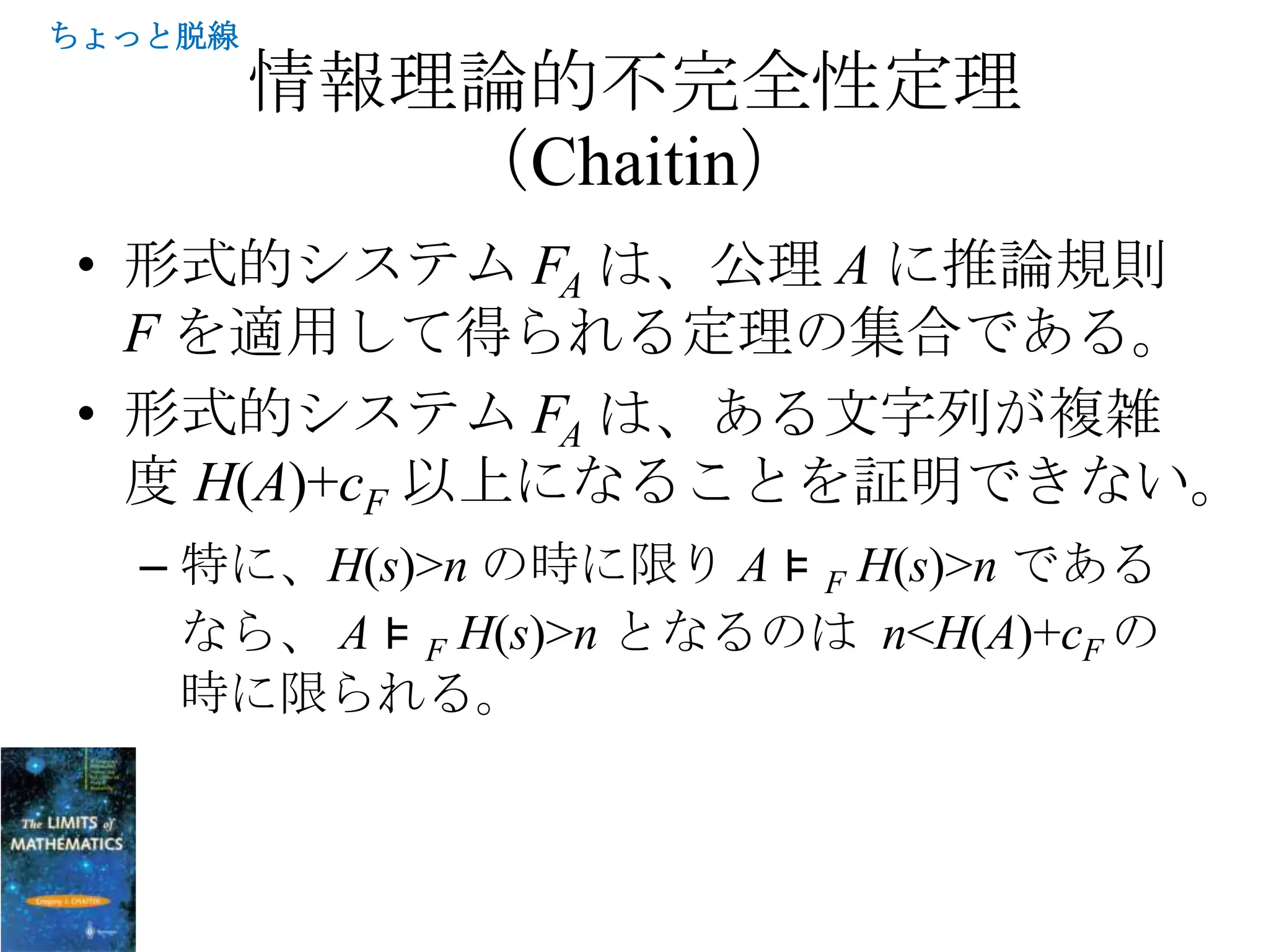 ちょっと脱線
         情報理論的不完全性定理
            （Chaitin）
• 形式的システム FA は、公理 A に推論規則
  F を適用して得られる定理の集合である。
• 形式的システム FA は、ある文字列が複雑
  度 H(A)+cF 以上になることを証明できない。
  – 特に、H(s)>n の時に限り A ⊧ F H(s)>n である
    なら、 A ⊧ F H(s)>n となるのは n<H(A)+cF の
    時に限られる。
 