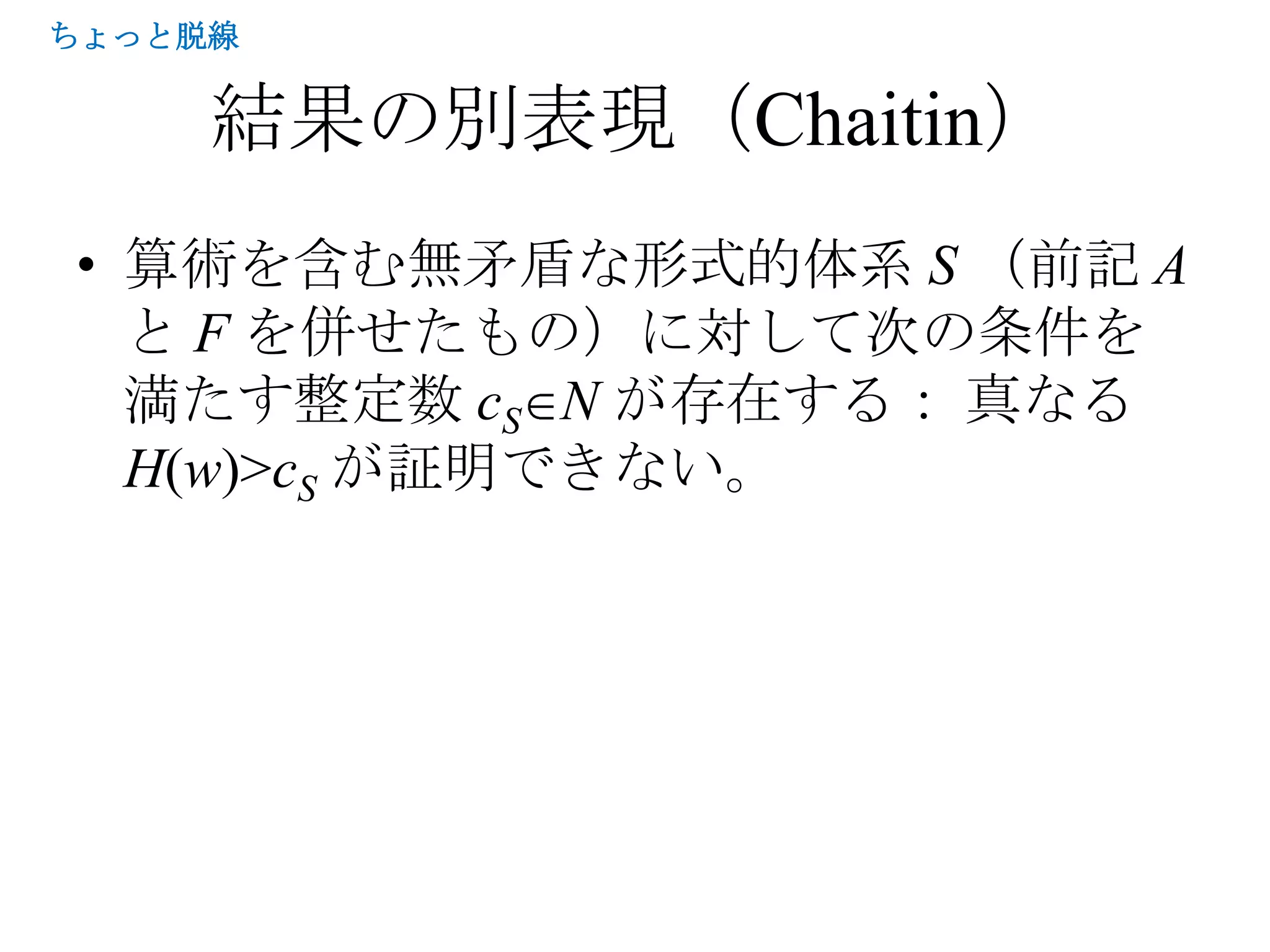 ちょっと脱線


     結果の別表現（Chaitin）
• 算術を含む無矛盾な形式的体系 S （前記 A
  と F を併せたもの）に対して次の条件を
  満たす整定数 cS N が存在する： 真なる
  H(w)>cS が証明できない。
 