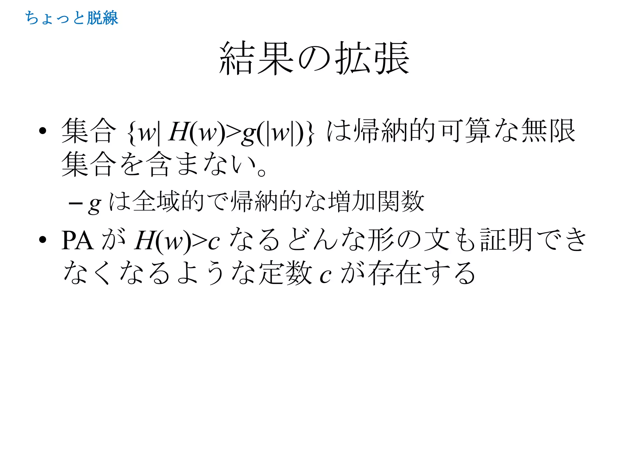 ちょっと脱線


          結果の拡張
• 集合 {w| H(w)>g(|w|)} は帰納的可算な無限
  集合を含まない。
  – g は全域的で帰納的な増加関数
• PA が H(w)>c なるどんな形の文も証明でき
  なくなるような定数 c が存在する
 