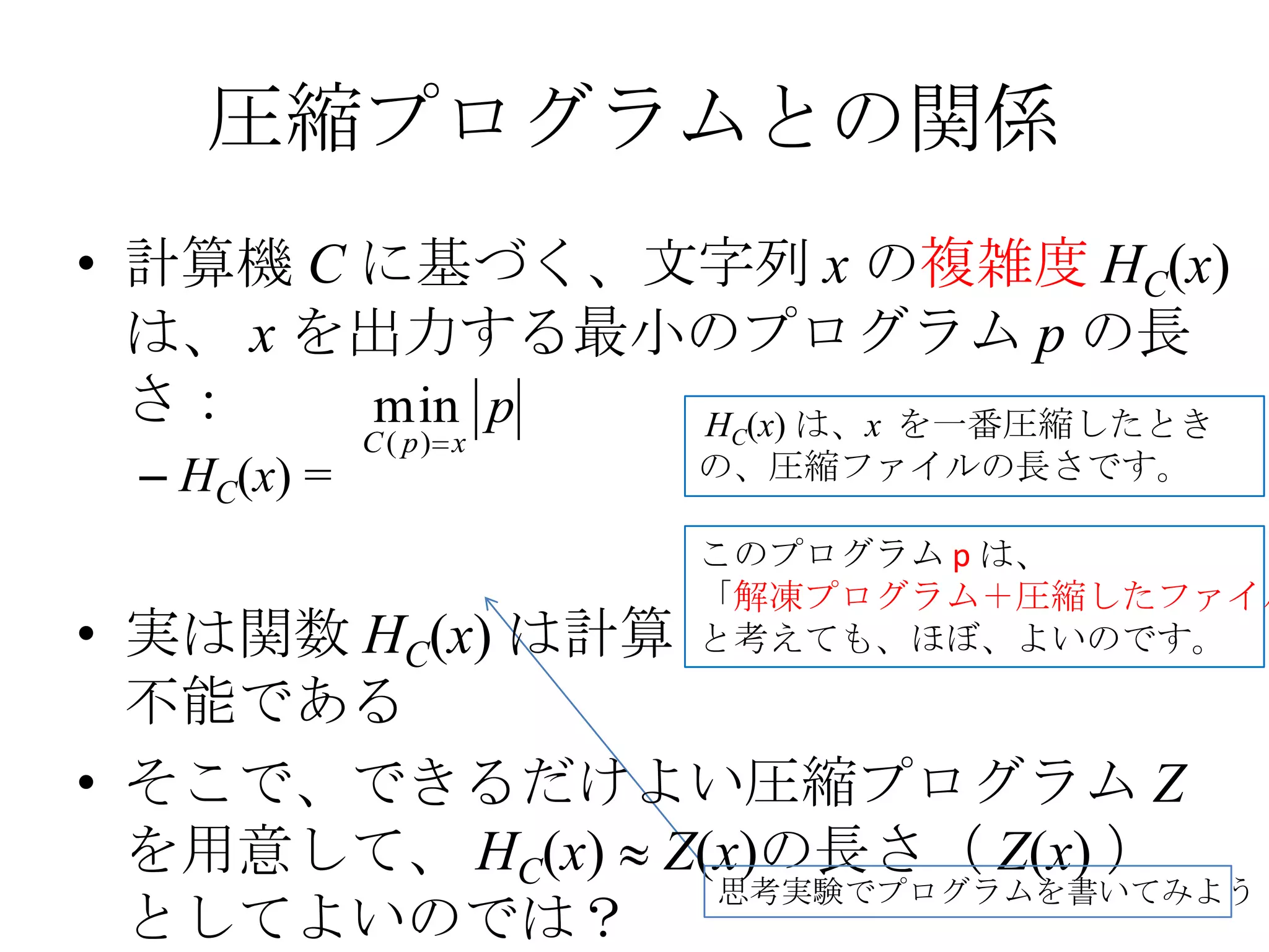 圧縮プログラムとの関係
• 計算機 C に基づく、文字列 x の複雑度 HC(x)
  は、 x を出力する最小のプログラム p の長
  さ：    min p HC(x) は、x を一番圧縮したとき
             C ( p) x
 – HC(x) =              の、圧縮ファイルの長さです。

                        このプログラム p は、
                        「解凍プログラム＋圧縮したファイル
• 実は関数 HC(x) は計算        と考えても、ほぼ、よいのです。
  不能である
• そこで、できるだけよい圧縮プログラム Z
  を用意して、 HC(x) Z(x)の長さ（ Z(x) ）
                 思考実験でプログラムを書いてみよう
  としてよいのでは？
 