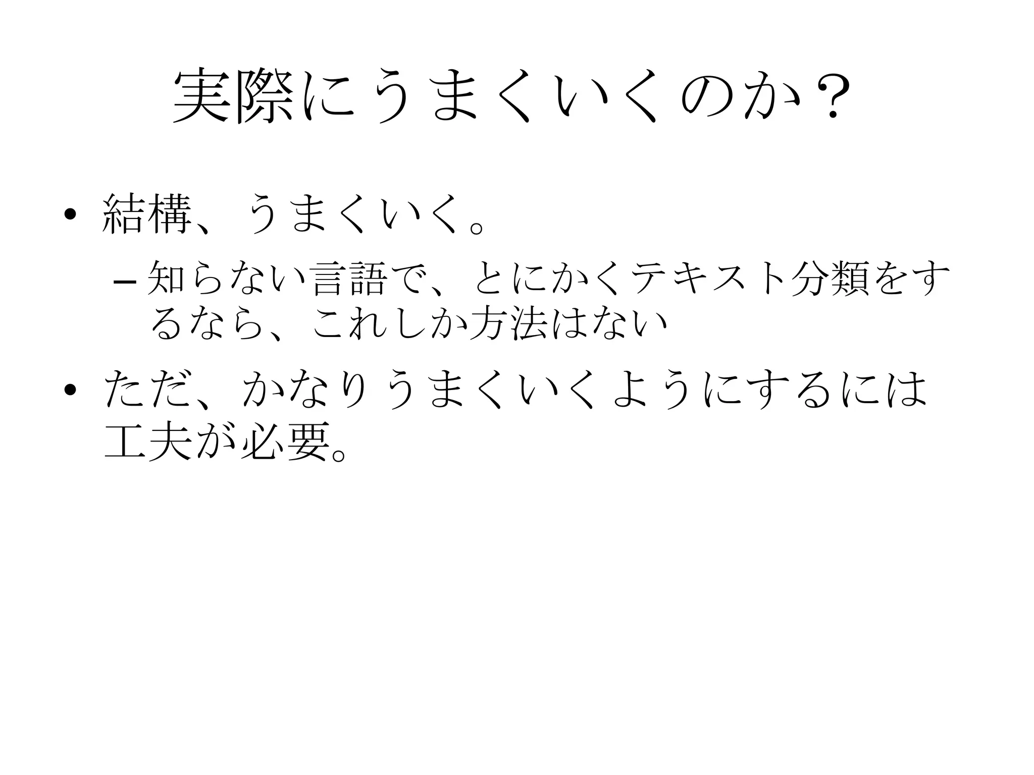 実際にうまくいくのか？
• 結構、うまくいく。
 – 知らない言語で、とにかくテキスト分類をす
   るなら、これしか方法はない
• ただ、かなりうまくいくようにするには
  工夫が必要。
 