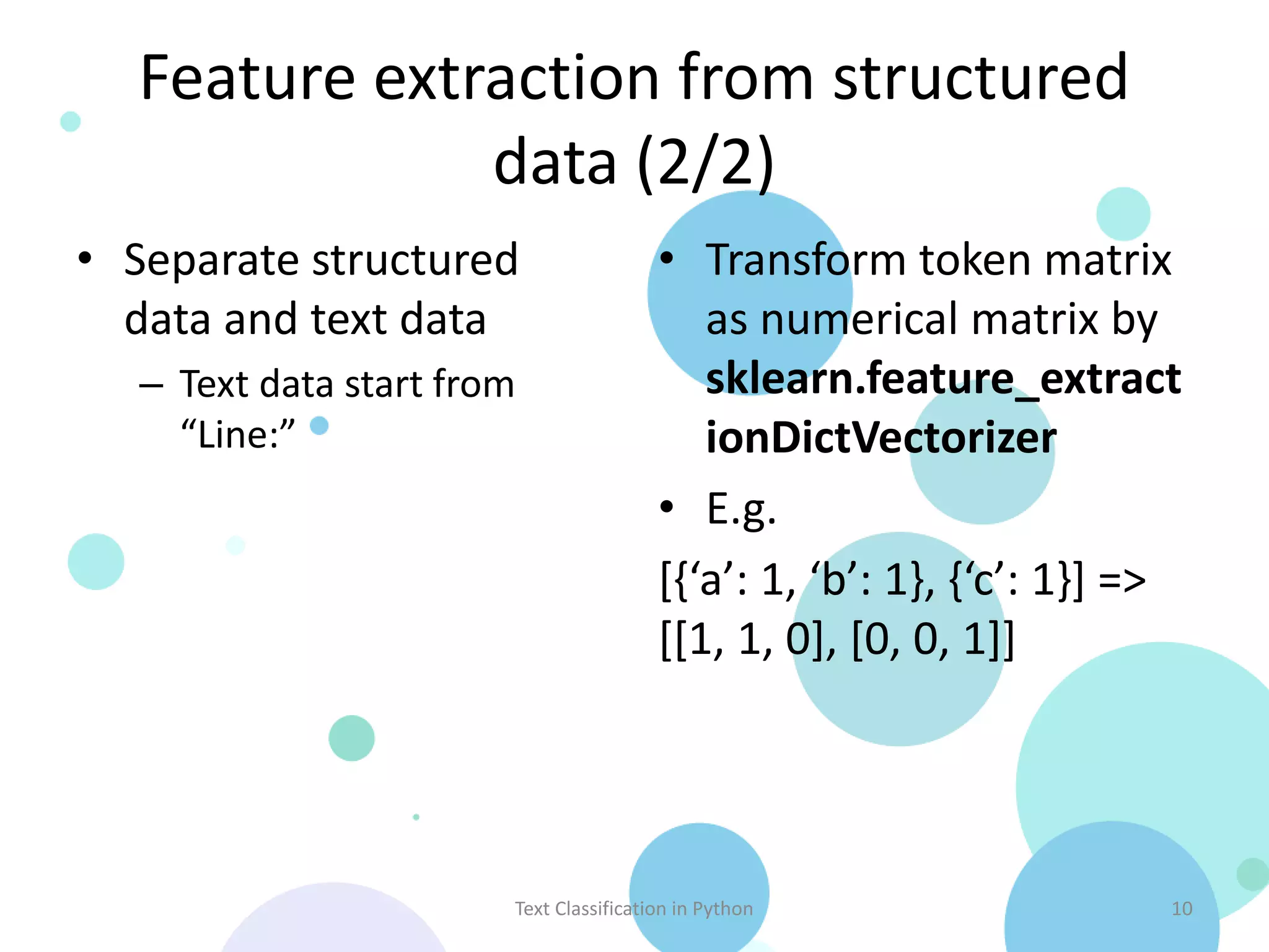 Feature extraction from structured data (2/2) • Separate structured • Transform token matrix data and text data as numerical matrix by – Text data start from sklearn.feature_extract “Line:” ionDictVectorizer • E.g. [{‘a’: 1, ‘b’: 1}, {‘c’: 1}] => [[1, 1, 0], [0, 0, 1]] Text Classification in Python 10 