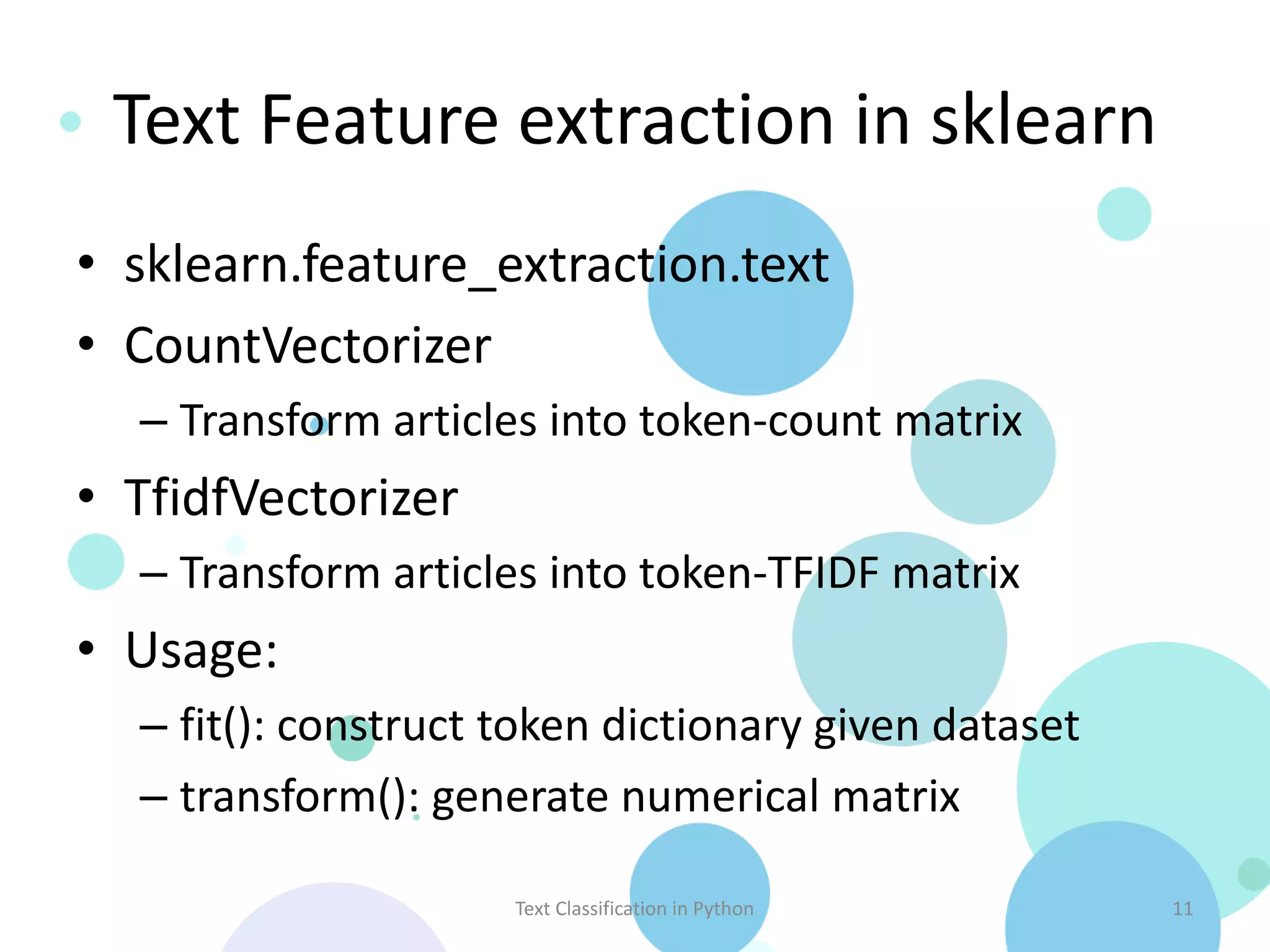 Text Feature extraction in sklearn • sklearn.feature_extraction.text • CountVectorizer – Transform articles into token-count matrix • TfidfVectorizer – Transform articles into token-TFIDF matrix • Usage: – fit(): construct token dictionary given dataset – transform(): generate numerical matrix Text Classification in Python 11 