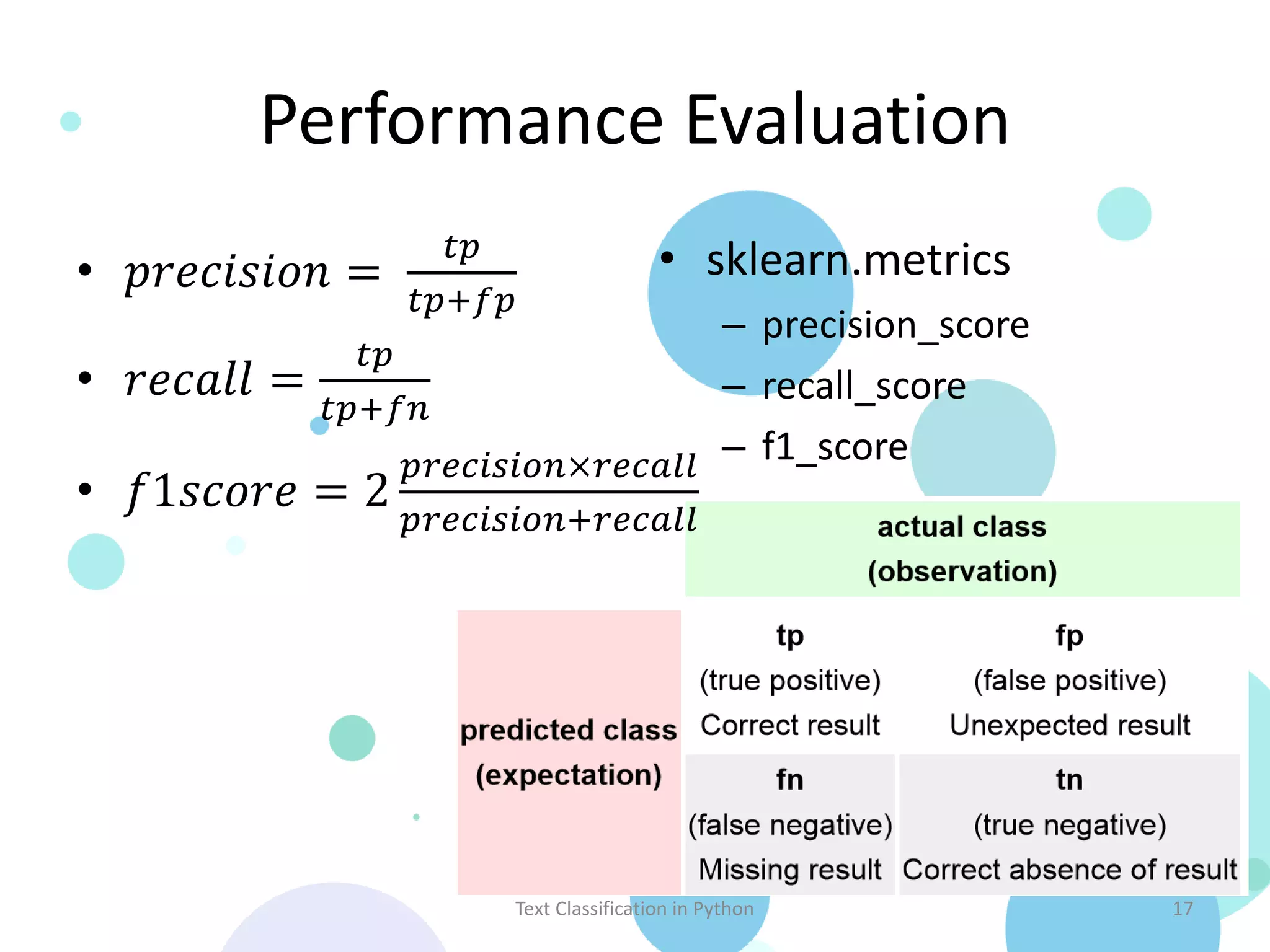 Performance Evaluation 𝑡𝑝 • sklearn.metrics • 𝑝𝑟𝑒𝑐𝑖𝑠𝑖𝑜𝑛 = 𝑡𝑝+𝑓𝑝 – precision_score 𝑡𝑝 • 𝑟𝑒𝑐𝑎𝑙𝑙 = – recall_score 𝑡𝑝+𝑓𝑛 𝑝𝑟𝑒𝑐𝑖𝑠𝑖𝑜𝑛×𝑟𝑒𝑐𝑎𝑙𝑙 – f1_score • 𝑓1𝑠𝑐𝑜𝑟𝑒 = 2 𝑝𝑟𝑒𝑐𝑖𝑠𝑖𝑜𝑛+𝑟𝑒𝑐𝑎𝑙𝑙 Text Classification in Python 17 Source: http://en.wikipedia.org/wiki/Precision_and_recall 