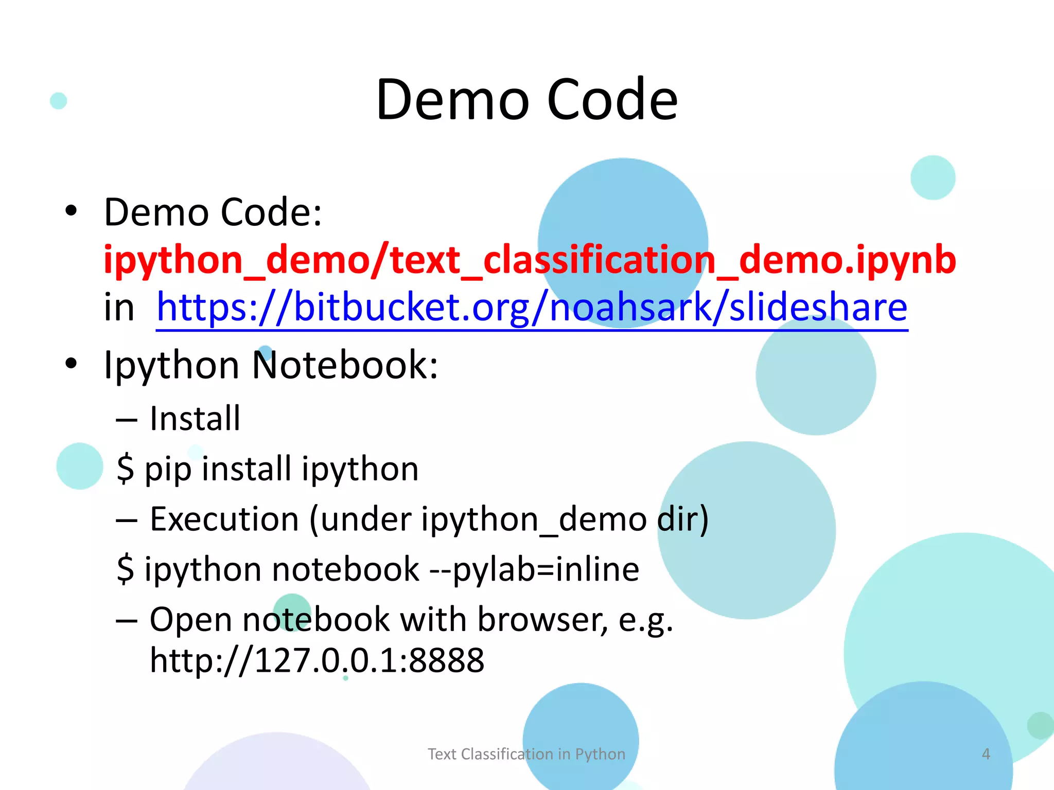 Demo Code • Demo Code: ipython_demo/text_classification_demo.ipynb in https://bitbucket.org/noahsark/slideshare • Ipython Notebook: – Install $ pip install ipython – Execution (under ipython_demo dir) $ ipython notebook --pylab=inline – Open notebook with browser, e.g. http://127.0.0.1:8888 Text Classification in Python 4 