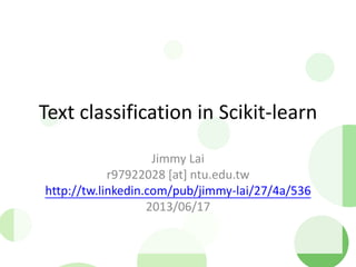 Text classification in Scikit-learn
Jimmy Lai
r97922028 [at] ntu.edu.tw
http://tw.linkedin.com/pub/jimmy-lai/27/4a/536
2013/06/17
 