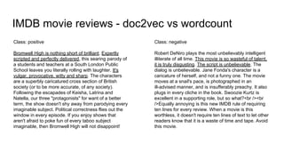 IMDB movie reviews - doc2vec vs wordcount
Class: positive
Bromwell High is nothing short of brilliant. Expertly
scripted and perfectly delivered, this searing parody of
a students and teachers at a South London Public
School leaves you literally rolling with laughter. It's
vulgar, provocative, witty and sharp. The characters
are a superbly caricatured cross section of British
society (or to be more accurate, of any society).
Following the escapades of Keisha, Latrina and
Natella, our three "protagonists" for want of a better
term, the show doesn't shy away from parodying every
imaginable subject. Political correctness flies out the
window in every episode. If you enjoy shows that
aren't afraid to poke fun of every taboo subject
imaginable, then Bromwell High will not disappoint!
Class: negative
Robert DeNiro plays the most unbelievably intelligent
illiterate of all time. This movie is so wasteful of talent,
it is truly disgusting. The script is unbelievable. The
dialog is unbelievable. Jane Fonda's character is a
caricature of herself, and not a funny one. The movie
moves at a snail's pace, is photographed in an
ill-advised manner, and is insufferably preachy. It also
plugs in every cliche in the book. Swoozie Kurtz is
excellent in a supporting role, but so what?<br /><br
/>Equally annoying is this new IMDB rule of requiring
ten lines for every review. When a movie is this
worthless, it doesn't require ten lines of text to let other
readers know that it is a waste of time and tape. Avoid
this movie.
 