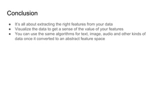 Conclusion
● It’s all about extracting the right features from your data
● Visualize the data to get a sense of the value of your features
● You can use the same algorithms for text, image, audio and other kinds of
data once it converted to an abstract feature space
 