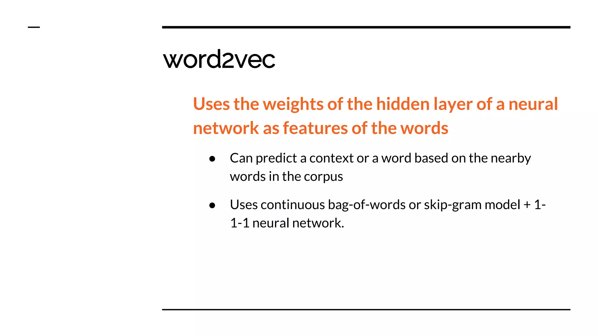 word2vec
Uses the weights of the hidden layer of a neural
network as features of the words
● Can predict a context or a word based on the nearby
words in the corpus
● Uses continuous bag-of-words or skip-gram model + 1-
1-1 neural network.
 