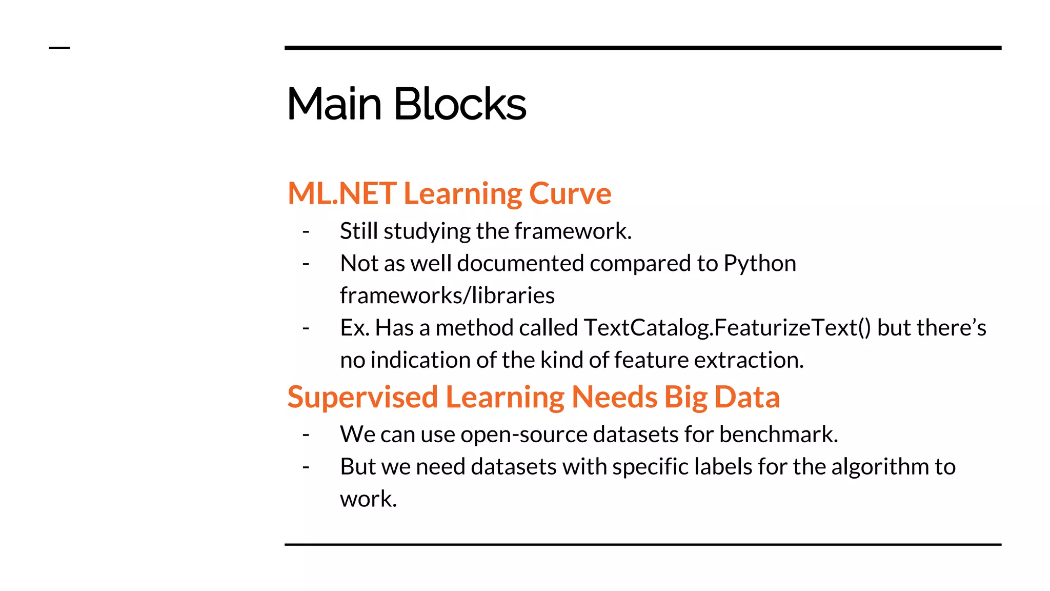 Main Blocks
ML.NET Learning Curve
- Still studying the framework.
- Not as well documented compared to Python
frameworks/libraries
- Ex. Has a method called TextCatalog.FeaturizeText() but there’s
no indication of the kind of feature extraction.
Supervised Learning Needs Big Data
- We can use open-source datasets for benchmark.
- But we need datasets with specific labels for the algorithm to
work.
 