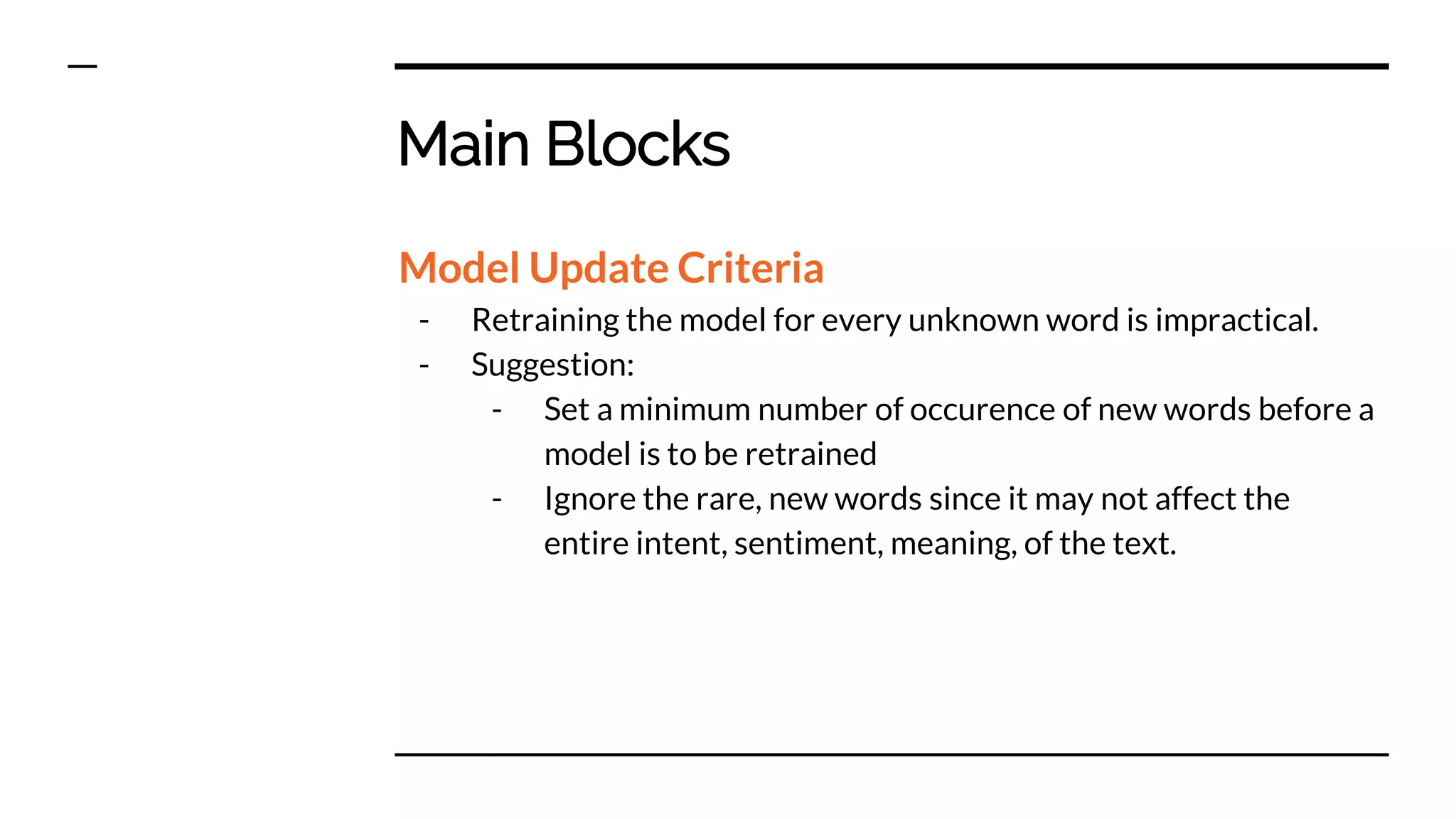 Main Blocks
Model Update Criteria
- Retraining the model for every unknown word is impractical.
- Suggestion:
- Set a minimum number of occurence of new words before a
model is to be retrained
- Ignore the rare, new words since it may not affect the
entire intent, sentiment, meaning, of the text.
 