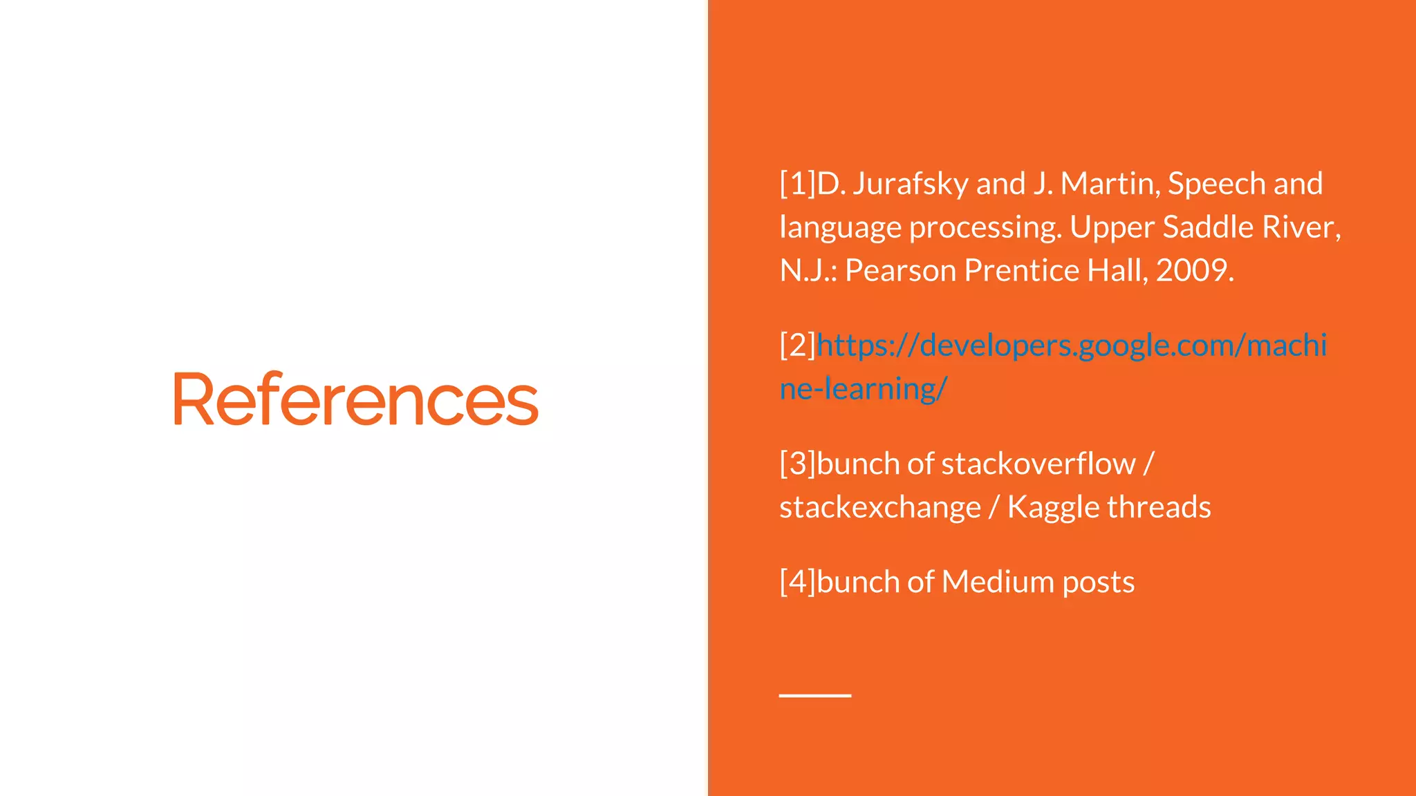 References
[1]D. Jurafsky and J. Martin, Speech and
language processing. Upper Saddle River,
N.J.: Pearson Prentice Hall, 2009.
[2]https://developers.google.com/machi
ne-learning/
[3]bunch of stackoverflow /
stackexchange / Kaggle threads
[4]bunch of Medium posts
 