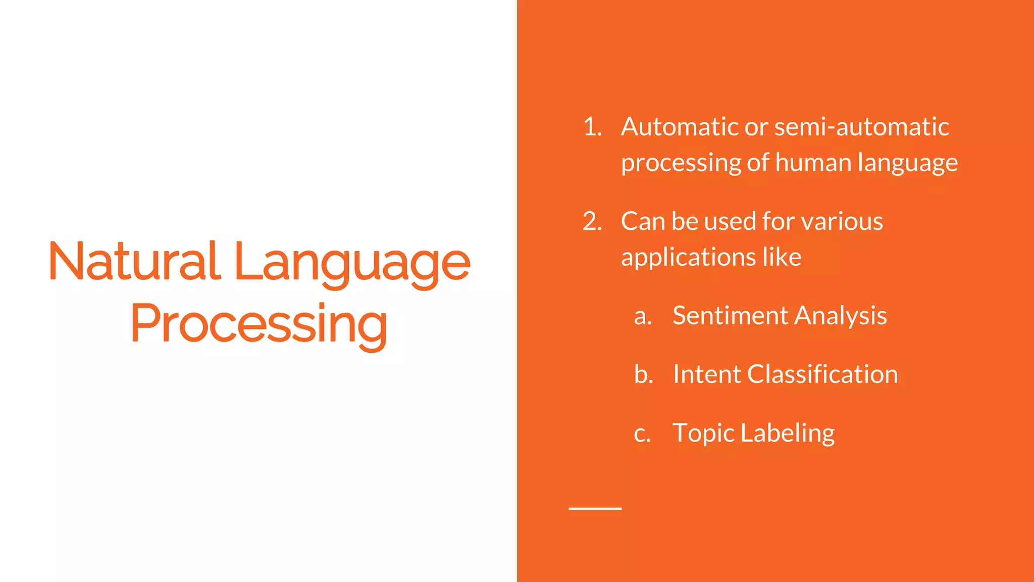 Natural Language
Processing
1. Automatic or semi-automatic
processing of human language
2. Can be used for various
applications like
a. Sentiment Analysis
b. Intent Classification
c. Topic Labeling
 