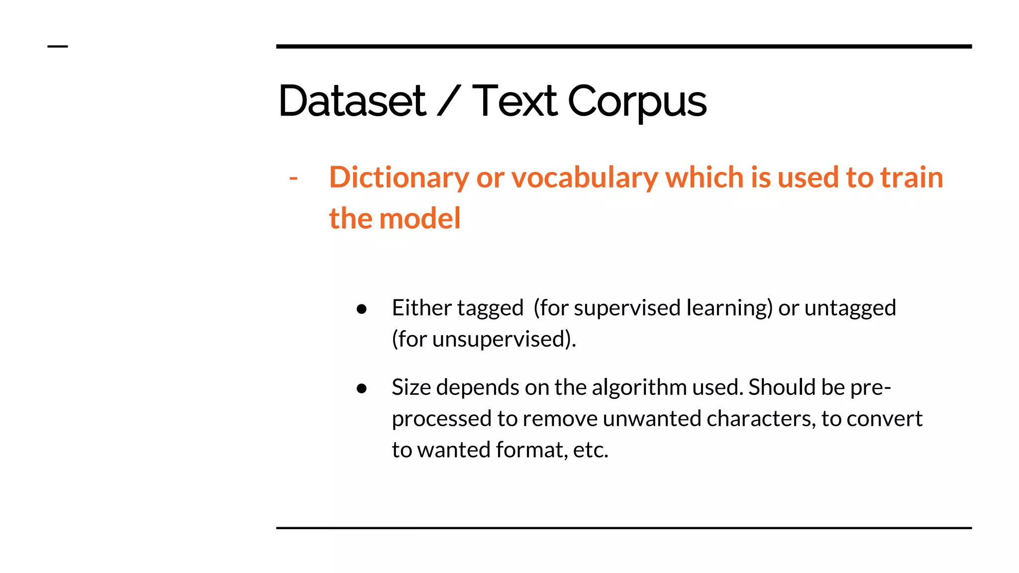 Dataset / Text Corpus
- Dictionary or vocabulary which is used to train
the model
● Either tagged (for supervised learning) or untagged
(for unsupervised).
● Size depends on the algorithm used. Should be pre-
processed to remove unwanted characters, to convert
to wanted format, etc.
 