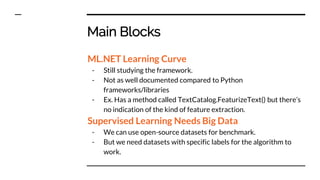 Main Blocks
ML.NET Learning Curve
- Still studying the framework.
- Not as well documented compared to Python
frameworks/libraries
- Ex. Has a method called TextCatalog.FeaturizeText() but there’s
no indication of the kind of feature extraction.
Supervised Learning Needs Big Data
- We can use open-source datasets for benchmark.
- But we need datasets with specific labels for the algorithm to
work.
 